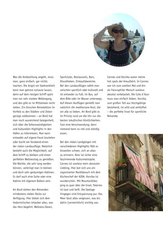 Was die Vorbereitung angeht, muss
man, ganz einfach, gar nichts
machen. Die Angst vor Seekrankheit
kann man getrost zuhause lassen,
denn auf dem riesigen Schiff spürt
man nur sehr starken Wellengang,
und den gibt es im Mittelmeer recht
selten. Ein bisschen Reiselektüre im
Vorfeld zu den Städten und Zielen
genügt vollkommen – an Bord hat
man noch ausreichend Gelegenheit,
sich über die Sehenswürdigkeiten
und kulturellen Highlights in den
Häfen zu informieren. Man kann
entweder auf eigene Faust losziehen
oder bucht am Vorabend einen
der vielen Landausflüge. Natürlich
besteht auch die Möglichkeit, auf
dem Schiff zu bleiben und einen
perfekten Wellnesstag zu genießen.
Die Nächte, die sehr lang werden
können, verbringt man in kleinen
und doch sehr geräumigen Kabinen.
Es darf auch eine Suite oder eine
Kabine mit eigenem Balkon sein.
An Bord stehen den Reisenden
mindestens sieben Decks zur
Verfügung. Hier bietet sich dem
hedonistischen Urlauber alles, was
das Herz begehrt: Wellness-Oasen,
Sportclubs, Restaurants, Bars,
Discotheken, Einkaufsbereiche.
Bei den Landausflügen wählt man
zwischen sportlich oder kulturell und
ist entweder zu Fuß, im Bus, auf
dem Bike oder im Wasser unterwegs.
Auf diesen Ausflügen genießt man
natürlich die mediterrane Kost, die
wir alle so lieben. An Bord gibt es
im Prinzip rund um die Uhr nur die
besten lukullischen Köstlichkeiten.
Fast eine Verschwendung; denn
niemand kann so viel und ständig
essen.
Bei den vielen Landgängen mit
verschiedenen Highlights fällt es
bisweilen schwer, sich an alles
zu erinnern. Rom ist sicher eine
faszinierende Kulturmetropole.
Cannes ist sowieso mein absoluter
Liebling. Hier bot sich uns ein
organisierter Marktbesuch mit dem
Küchenchef der AIDA. Korsika ist
wunderschön. Mit Mountanbikes
ging es quer über die Insel. Palermo
ist laut und heiß. Die Seetage
hingegen sind Entspannung pur. Das
Meer lässt alles vergessen, was bis
dahin (vermeintlich) wichtig war.
Cannes und Korsika waren meine
hot spots der Kreuzfahrt. In Cannes
war ich zum zweiten Mal und bin
als francophiler Mensch sowieso
absolut vorbelastet. Die Cote d´Azur
muss man einfach lieben. Korsika,
zum großen Teil aus Hochgebirge
bestehend, ist wild und zerklüftet
– die perfekte Insel für sportliche
Reisende.
 