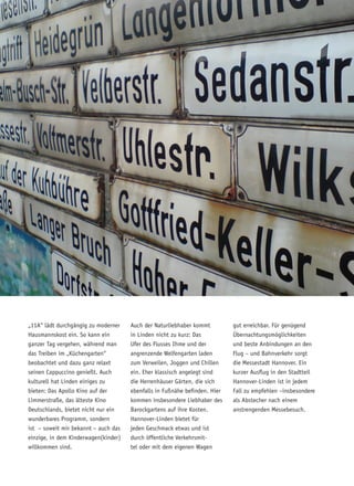 „11A“ lädt durchgängig zu moderner
Hausmannskost ein. So kann ein
ganzer Tag vergehen, während man
das Treiben im „Küchengarten“
beobachtet und dazu ganz relaxt
seinen Cappuccino genießt. Auch
kulturell hat Linden einiges zu
bieten: Das Apollo Kino auf der
Limmerstraße, das älteste Kino
Deutschlands, bietet nicht nur ein
wunderbares Programm, sondern
ist – soweit mir bekannt – auch das
einzige, in dem Kinderwagen(kinder)
willkommen sind.
Auch der Naturliebhaber kommt
in Linden nicht zu kurz: Das
Ufer des Flusses Ihme und der
angrenzende Welfengarten laden
zum Verweilen, Joggen und Chillen
ein. Eher klassisch angelegt sind
die Herrenhäuser Gärten, die sich
ebenfalls in Fußnähe befinden. Hier
kommen insbesondere Liebhaber des
Barockgartens auf ihre Kosten.
Hannover-Linden bietet für
jeden Geschmack etwas und ist
durch öffentliche Verkehrsmit-
tel oder mit dem eigenen Wagen
gut erreichbar. Für genügend
Übernachtungsmöglichkeiten
und beste Anbindungen an den
Flug – und Bahnverkehr sorgt
die Messestadt Hannover. Ein
kurzer Ausflug in den Stadtteil
Hannover-Linden ist in jedem
Fall zu empfehlen –insbesondere
als Abstecher nach einem
anstrengenden Messebesuch.
 