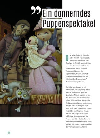 8 9
D
ie Fallas finden in Valencia
jedes Jahr im Frühling statt.
Die Valencianer feiern fünf
Tage lang in festlich geschmückten
und reich illuminierten Straßen.
Dabei werden bis zu haushohe
Pappmaché-Figuren, die
sogenannten „Fallas“, errichtet,
Feuerwerke abgebrannt und der
„Virgin de los Desamparados“
Blumenopfer dargebracht.
Die Fallas entstanden im 18.
Jahrhundert. Die Ursprünge dieses
Brauchs sind unklar. Nach der
gängigsten Theorie stammt er von
den Zimmerern, die zum Ende der
kalten Jahreszeit ihre Holzgestelle
für Lampen und Kerzen verbrannten,
weil sie diese im Frühjahr nicht
mehr brauchten. Irgendwann kamen
Holzmöbel und Holzreste hinzu.
Mit der Zeit hängte man zudem
bekleidete Strohpuppen vor die
Fenster oder über die Straßen und
entzündete diese ebenfalls vor zahl-
reichen Zuschauern. Die Handwerker
des Viertels begannen, kleine
Ein donnerndes
Puppenspektakel
 