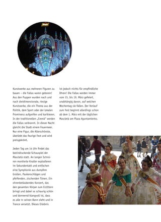 Kunstwerke aus mehreren Figuren zu
bauen – die Fallas waren geboren!
Aus den Puppen wurden nach und
nach dreidimensionale, riesige
Kunstwerke, die ein Thema aus der
Politik, dem Sport oder der lokalen
Prominenz aufgreifen und karikieren.
In der traditionellen „Cremà“ werden
die Fallas verbrannt. In dieser Nacht
gleicht die Stadt einem Feuermeer.
Nur eine Figur, die Allerschönste,
überlebt das feurige Fest und wird
preisgekrönt.
Jeden Tag um 14 Uhr findet das
beeindruckende Schauspiel der
Mascletà statt. An langen Schnü-
ren montierte Knaller explodieren
im Sekundentakt und entfachen
eine Symphonie aus dumpfem
Grollen, Paukenschlägen und
pfeifenden, zischenden Tönen. Ein
ohrenbetäubendes Konzert, das
den gesamten Körper zum Erzittern
bringt und dabei so schaurig schön
und donnernd klangvoll ist, dass
es alle in seinen Bann zieht und in
Trance versetzt. Dieses Erlebnis
ist jedoch nichts für empfindliche
Ohren! Die Fallas werden immer
vom 15. bis 19. März gefeiert,
unabhängig davon, auf welchen
Wochentag sie fallen. Der Vorlauf
zum Fest beginnt allerdings schon
ab dem 1. März mit der täglichen
Mascletà am Plaza Ayuntamiento.
 