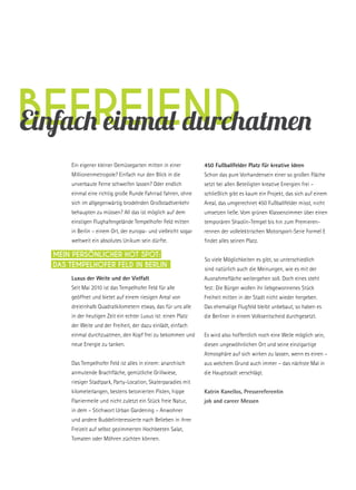befreiendEinfach einmal durchatmen
Ein eigener kleiner Gemüsegarten mitten in einer
Millionenmetropole? Einfach nur den Blick in die
unverbaute Ferne schweifen lassen? Oder endlich
einmal eine richtig große Runde Fahrrad fahren, ohne
sich im allgegenwärtig brodelnden Großstadtverkehr
behaupten zu müssen? All das ist möglich auf dem
einstigen Flughafengelände Tempelhofer Feld mitten
in Berlin – einem Ort, der europa- und vielleicht sogar
weltweit ein absolutes Unikum sein dürfte.
Luxus der Weite und der Vielfalt
Seit Mai 2010 ist das Tempelhofer Feld für alle
geöffnet und bietet auf einem riesigen Areal von
dreieinhalb Quadratkilometern etwas, das für uns alle
in der heutigen Zeit ein echter Luxus ist: einen Platz
der Weite und der Freiheit, der dazu einlädt, einfach
einmal durchzuatmen, den Kopf frei zu bekommen und
neue Energie zu tanken.
Das Tempelhofer Feld ist alles in einem: anarchisch
anmutende Brachfläche, gemütliche Grillwiese,
riesiger Stadtpark, Party-Location, Skaterparadies mit
kilometerlangen, bestens betonierten Pisten, hippe
Flaniermeile und nicht zuletzt ein Stück freie Natur,
in dem – Stichwort Urban Gardening – Anwohner
und andere Buddelinteressierte nach Belieben in ihrer
Freizeit auf selbst gezimmerten Hochbeeten Salat,
Tomaten oder Möhren züchten können.
450 Fußballfelder Platz für kreative Ideen
Schon das pure Vorhandensein einer so großen Fläche
setzt bei allen Beteiligten kreative Energien frei –
schließlich gibt es kaum ein Projekt, das sich auf einem
Areal, das umgerechnet 450 Fußballfelder misst, nicht
umsetzen ließe. Vom grünen Klassenzimmer über einen
temporären Shaolin-Tempel bis hin zum Premieren-
rennen der vollelektrischen Motorsport-Serie Formel E
findet alles seinen Platz.
So viele Möglichkeiten es gibt, so unterschiedlich
sind natürlich auch die Meinungen, wie es mit der
Ausnahmefläche weitergehen soll. Doch eines steht
fest: Die Bürger wollen ihr liebgewonnenes Stück
Freiheit mitten in der Stadt nicht wieder hergeben.
Das ehemalige Flugfeld bleibt unbebaut, so haben es
die Berliner in einem Volksentscheid durchgesetzt.
Es wird also hoffentlich noch eine Weile möglich sein,
diesen ungewöhnlichen Ort und seine einzigartige
Atmosphäre auf sich wirken zu lassen, wenn es einen –
aus welchem Grund auch immer – das nächste Mal in
die Hauptstadt verschlägt.
Katrin Kanellos, Pressereferentin
job and career Messen
Mein persönlicher Hot Spot:
Das Tempelhofer Feld in Berlin
 