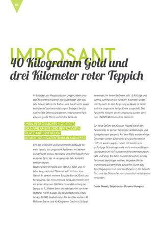 imposant40 Kilogramm Gold und
drei Kilometer roter Teppich
In Budapest, der Hauptstadt von Ungarn, leben circa
zwei Millionen Einwohner. Die Stadt bietet über das
Jahr hinweg zahlreiche Kultur- und Kunstevents sowie
bedeutende Sportveranstaltungen. Budapest besitzt
zudem viele Sehenswürdigkeiten, insbesondere Park-
anlagen, große Plätze und schöne Gebäude.
Eins der schönsten und berühmtesten Gebäude ist
mein Favorit: das ungarische Parlament mit seinem
wunderbaren Donau-Panorama und dem Kossuth Platz
an seiner Seite, der im vergangenen Jahr komplett
erneuert wurde.
Das Parlament entstand von 1885 bis 1902, also 17
Jahre lang, nach den Plänen des Architekten Imre
Steindl. Es vereint mehrere Baustile: Barock, Gotik und
Renaissance. Das monumentale Gebäude erstreckt sich
auf einer Länge von 268 Metern parallel entlang der
Donau, ist 123 Meter breit und wird gekrönt von einer
96 Meter hohen Kuppel. Die Grundfläche des Areals
beträgt 18 000 Quadratmeter. Für den Bau wurden 40
Millionen Steine und 40 Kilogramm Gold mit 23 Karat
verwendet. Im Innern befinden sich 13 Aufzüge und
summa summarum ein rund drei Kilometer langer
roter Teppich. In dem Regierungsgebäude ist heute
auch die ungarische heilige Krone ausgestellt. Das
Parlament mitsamt seiner Umgebung wurden 2011
zum UNESCO Weltkulturerbe bestimmt.
Das neue Gesicht des Kossuth Platzes östlich des
Parlamentes ist perfekt für Großveranstaltungen und
Kundgebungen geeignet. Auf dem Platz wurden einige
Denkmäler wieder aufgestellt, die zwischenzeitlich
entfernt worden waren, zudem entstanden eine
großzügige Grünanlage sowie ein brandneues Besich-
tigungszentrum für Touristen mit Parlamentsmuseum,
Café und Shop. Bis dahin mussten Besucher, die das
Parlament besichtigen wollten, bei jedem Wetter
stundenlang auf dem Platz ausharren. Durch das
Besichtigungszentrum sind das Parlament, der Kossuth
Platz und das Donauufer nun unterirdisch miteinander
verbunden.
Gabor Nemet, Projektleiter Personal Hungary
Mein persönlicher Hot Spot:
Das Parlament und der Kossuth
Platz mit dem neuen
Besichtigungszentrum in Budapest
86
 