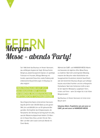 feiern
Seit 1986 bietet das Brauhaus im Herzen Hannovers
das vielfältigste Angebot der Stadt: Ob braufrischer
Biergenuss, abwechslungsreiche Speisen, ein geselliges
Frühstück mit Freunden, Mittags-Meetings mit
Kunden, spannende Show-Acts, cooles Clubbing oder
erlebnisreiche Brauereiführungen: Im Brauhaus ist
alles möglich!
Das erfolgreichste Gastro-Unternehmen Hannovers
begrüßt jährlich über 300.000 Gäste aus der ganzen
Welt, die rund 600.000 Liter vor Ort gebrautes Bier
genießen. Die Eckpfeiler des Erfolgskonzeptes: die
Partynächte. Von Dienstag bis Sonntag läuft hier alles,
was den Massenmusikgeschmack bedient: DJ-Aben-
de mit Classic Rock, Disco und den Hits der 70er-,
80er-und 90er-Jahre sowie Livemusik-Abende mit
Cover-Bands.
Während der CeBIT- und HANNOVER MESSE-Woche
sind besonders die täglichen After-Messe Partys
zu erwähnen. Nach dem anstrengenden Messetag
erwarten den Besucher neben Köstlichkeiten wie
hausgemachtem Krustenbrot, leckerem Sauerfleisch
oder dem berühmten Brauhaus-Burger auch selbstge-
brautes naturtrübes Frischbier und eine umfangreiche
Cocktailkarte. Nach dem Schlemmen heißt es dann
bei der täglichen Messeparty: ausgelassen feiern,
trinken und flirten – wenn Sie mögen bis in die frühen
Morgenstunden!
Das Brauhaus im Herzen Hannovers ist immer einen
Besuch wert!
Sebastian Ahlert, Projektleiter job and career at
CeBIT, job and career at Hannover Messe
Mein PERSÖNLICHER Hot Spot:
Das Brauhaus Ernst August
in Hannover, Norddeutschlands
erfolgreichste Gasthausbrauerei
Morgens
Messe – abends Party!
6
 