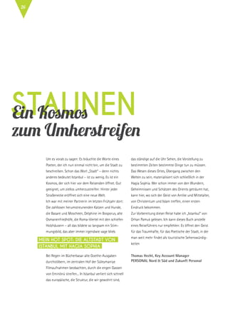 StaunenEin Kosmos
zum Umherstreifen
Um es vorab zu sagen: Es bräuchte die Worte eines
Poeten, der ich nun einmal nicht bin, um die Stadt zu
beschreiben. Schon das Wort „Stadt“ – denn nichts
anderes bedeutet Istanbul – ist zu wenig. Es ist ein
Kosmos, der sich hier vor dem Reisenden öffnet. Gut
geeignet, um ziellos umherzustreifen: Hinter jeder
Straßenecke eröffnet sich eine neue Welt.
Ich war mit meiner Partnerin im letzten Frühjahr dort:
Die zahllosen herumstreunenden Katzen und Hunde,
die Basare und Moscheen, Delphine im Bosporus, alte
Osmanenfriedhöfe, die Roma-Viertel mit den schiefen
Holzhäusern – all das bildete so langsam ein Stim-
mungsbild, das aber immer irgendwie vage blieb.
Bei Regen im Bücherbasar alte Goethe-Ausgaben
durchstöbern, im zentralen Hof der Süleymaniye
Filmaufnahmen beobachten, durch die engen Gassen
von Eminönü streifen... In Istanbul verliert sich schnell
das europäische, die Struktur, die wir gewohnt sind,
das ständige auf die Uhr Sehen, die Vorstellung zu
bestimmten Zeiten bestimmte Dinge tun zu müssen.
Das Wesen dieses Ortes, Übergang zwischen den
Welten zu sein, materialisiert sich schließlich in der
Hagia Sophia. Wer schon immer von den Wundern,
Geheimnissen und Schätzen des Orients geträumt hat,
kann hier, wo sich der Geist von Antike und Mittelalter,
von Christentum und Islam treffen, einen ersten
Eindruck bekommen.
Zur Vorbereitung dieser Reise habe ich „Istanbul“ von
Orhan Pamuk gelesen. Ich kann dieses Buch anstelle
eines Reiseführers nur empfehlen: Es öffnet den Geist
für das Traumhafte, für das Poetische der Stadt, in der
man weit mehr findet als touristische Sehenswürdig-
keiten
Thomas Hecht, Key Account Manager
Personal Nord & Süd und Zukunft Personal
Mein Hot Spot: Die Altstadt von
Istanbul mit Hagia Sophia
26
 
