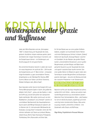 kristallinWinterspiele voller Grazie
und Raffinesse
Jedes Jahr Mitte Dezember wird der „Zentralplatz
1905“ in Jekaterinburg, der Hauptstadt des Urals,
geräumt. Autofahrer müssen anderswo parken, damit
die Arbeiter den riesigen Tannenbaum montieren und
die Eisstadt bauen können – ein Großereignis und
Anziehungspunkt für die ganze Familie.
Die winterliche Attraktion besticht in jedem Jahr durch
ein neues Hauptmotiv. Im Laufe der Zeit – 2014 wurde
die Eisstadt bereits zum 77. Mal errichtet – entstanden
eisige Kunstwelten zu ganz verschiedenen Themen,
beispielsweise zu den Oberbegriffen Kosmos, BRIC
Summit, Motive von Tolkien und Anton Tschechov,
Globale Intelligenz oder „Meine Stadt“.
Ganz besonders schön fand ich die Eisstadt 2013 zum
Thema XXII olympische Spiele in Sotchi. Die größte Ro-
delbahn hieß „Fischt“ – genau wie das Stadion, in dem
die Eröffnung und die Schlussfeier der olympischen
Spiele stattfanden. Wer wollte, konnte auch von den
Rodelbahnen „Snowboard“ und „Freestyle“ rutschen. In
unmittelbarer Nachbarschaft des Hauptstadttannen-
baums waren jede Menge Eisskulpturen platziert, die
im Rahmen des 12. internationalen Wettbewerbs der
Eisskulptur „Europa-Asien“ entstanden. Unter den Teil-
nehmern befanden sich Teams aus Lettland, Moskau,
Jekaterinburg, Nishnij Tagil, Krasnojarsk, Prokopjevsk,
Tscheboksary, Perm, Novouralsk und Tarko-Sale.
Ein Teil des Platzes war von einer großen Eisfläche
bedeckt, umgeben von leuchtenden Sotchi-Palmen
und einem Gebirgszug aus Schnee. In diesem „Eisberg“
befand sich das Eiscafé „Krasnaja Poljana“, natürlich
mit Eismöbeln. An den Rändern des großen Platzes
lockten unterschiedliche Attraktionen und ein großer
Neujahrsmarkt, auf dem Bürger und Gäste hand-
gemachte Souvenirs aus der Hauptstadt des Urals
und typisch russisches Essen kaufen konnten. Von
einer großen Bühne mit Bildschirm gleich neben dem
Tannenbaum wurden Neujahrsfilme und Konzertpro-
gramme übertragen – darunter die Glückwunschrede
des russischen Präsidenten in der Silvesternacht.
Natürlich durfte auch das blaue Holzpferd als Jahres-
symbol 2013 nicht fehlen – ebenso wie weitere tradi-
tionelle Neujahrsmotive aus verschiedenen Ländern:
Väterchen Frost, Schneemädchen, Rehe – jede Skulptur
für sich ein kleines Kunstwerk, angefertigt auf einem
unstrittig hohen künstlerischen Niveau. Alles wirkte
so putzig, kristallin, zerbrechlich, erhebend – eine
Zauberwelt voller Grazie und Raffinesse.
OIga König, Projektleiterin Personal Moscow
Mein persönlicher Hot Spot:
Die Eisstadt in Jekaterinburg
 
