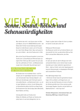 vielfältigSonne, Sound, Kölsch und
Sehenswürdigkeiten
Wer möchte das nicht: in der Sonne sitzen mit Blick
aufs Wasser und auf ein UNESCO Weltkulturerbe – den
Kölner Dom? Einfach mal die Seele baumeln lassen.
Danach ein tolles Konzert, tanzen und mit Freunden
bis in den frühen Morgen feiern. Dazu noch gutes Es-
sen und ein Kölsch – das ist der Tanzbrunnen in Köln.
Wer auf der Zukunft Personal Aussteller ist, kennt den
Tanzbrunnen und das Restaurant Rheinterrassen aus
eigener Feier-Erfahrung. Aber wussten Sie auch, dass
man hier außerhalb von Firmen- und Messeveranstal-
tungen einen richtig tollen Tag verbringen kann?
Der Tanzbrunnen ist ein beliebter Kultur- und Frei-
zeitpark, der mit regelmäßigen Konzerten von lokalen
und internationalen Stars, Festivals, Kabarett- und
Kleinkunst-Vorstellungen, dem Fischmarkt sowie ei-
nem großen Blumen- und Gartenmarkt lockt– nur um
ein paar Highlights zu nennen. Zu den Höhepunkten
im Konzertbetrieb zählten Auftritte von Deep Purple,
Die Fantastischen Vier, Patricia Kaas, Alanis Morissette,
Xavier Naidoo und Sting.
Und das gehört alles zum Tanzbrunnen:
• Open-Air-Gelände und Theater am Tanzbrunnen
Leider hatte ich noch keine Gelegenheit, hier ins
Theater zu gehen oder ein Open Air Event zu erleben.
Im Sommer ist dies aber sicher toll!
• Restaurant Rheinterrassen
Das Restaurant verteilt sich auf mehrere Ebenen und
man genießt hier einen wunderschönen Blick auf den
Rhein und das Kölner Wahrzeichen, den Dom.
• Biergarten
Ein oder zwei oder drei oder für Mutige noch mehr
schmackhafte Kölsch und ein kleiner Snack munden
besonders gut in dieser idyllischen Lage direkt am
Rhein – ideal zur Einkehr nach einem Spaziergang ent-
lang der Uferpromenade im nahegelegenen Rheinpark
oder als abendlicher Treffpunkt.
• km 689 Cologne Beach Club
1.100 Tonnen feinster Sand mit gemütlichen Strand-
liegen, Chill-out-Betten und Sitzgarnituren, von
denen man das tolle Panorama mit einem erfrischen-
den Getränk genießen kann! Hinzu kommen große
Sonnensegel, Pagoden, Duschen und der Verleih von
Badehandtüchern – need I say more?
Christine Morgenstern, International Sales und
Marketing HRM Expo | Zukunft Personal
Mein persönlicher Hot Spot:
Der Tanzbrunnen in Köln
 