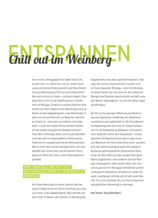 EntspannenChill out im Weinberg
Einer meiner Lieblingsplätze? Auf jeden Fall ein Ort,
an dem nicht nur meine Frau und ich, sondern auch
unsere drei kleinen Kinder glücklich sind! Das erfordert
eine gute Mischung aus Chill out und Entertainment.
Gar nicht so leicht zu finden – und doch möglich. Einer
dieser Orte ist für uns der Kapellengarten in Geisen-
heim im Rheingau. Einfach ein schönes Fleckchen Erde.
Unweit vom Rhein beginnt unser Nachmittag meist so:
Parken vor dem Kappellengarten in der Rheinstraße 11,
dann erst mal ans Rheinufer und Muscheln sammeln
am Strand. Ja – auch wenn es vielleicht nicht jeder
weiß – es gibt sehr schöne Rheinmuscheln! Danach
auf den großen eingezäunten Spielplatz direkt am
Fluss. Wie im Rheingau üblich, ist ein gutes Glas Wein
nicht allzu weit: In zwanzig Metern Entfernung be-
findet sich ein sympathischer kleiner Weinausschank.
Wen es nicht mehr auf den Spielplatz zieht, kann dort
ebenfalls sehr schön sitzen und die Sommer-Atmo-
sphäre am Rheinufer unter uralten Platanenbäumen
genießen.
Am frühen Abend geht es weiter, nämlich über den
kurzen Fußweg durch eine kleine Unterführung zurück
und hinein in den Kappellengarten. Man befindet sich
dann direkt im Garten oder vielmehr im Weinberg des
Kappellenhofs, eines alten stattlichen Anwesens. Tolle
Lage, hell, sonnig, unkonventionell und doch auch
ein Stück klassischer Rheingau – denn der Weinberg,
an dessen Rande man sitzt, wird von dem bekannten
Weingut Josef Spreitzer bewirtschaftet und zählt unter
dem Namen „Schlossgarten“ zu einer der besten Lagen
des Rheingaus.
Der Ort ist eine gelungene Mischung aus Gartenre-
staurant, Beachclub und Weinbar, die vollkommen
unprätentiös und ungekünstelt ist. Der Strandbereich
des Kappelengartens wirkt wie ein riesiger Sandkas-
ten mit viel Sandspielzeug, Bobbycars und anderem
mehr. Außerdem stehen dort Strandkörbe – einfach
gemütlich. Die Beachclub-Ecke liegt so, dass sie bis
zum Abend von der Sonne beschienen wird – grandios.
Und nach Sonnenuntergang taucht die imposante
Kulisse des gelb angestrahlten Geisenheimer Doms
hinter den Weinreben auf. Dazu werden Rheingauer
Weine ausgeschenkt, unter anderem auch der Ries-
ligen Schlossgarten, neben dessen Reben man sitzt.
Und es gibt eine für Rheingauer Verhältnisse wirklich
umfangreiche Speisekarte, die bestens an diesen Ort
passt: unaufgeregt, stimmig und mit sehr guter Qua-
lität. Für uns ein perfekter Ort, um einen entspannten
und glücklichen Sommertag zu verbringen.
Ralf Hocke, Geschäftsführer
Mein persönlicher Hot Spot:
Der Kapellengarten in Geisenheim im
Rheingau
 