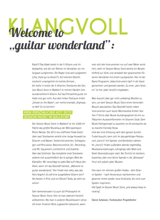 klangvollWelcome to
„guitar wonderland”:
Klack!!! Das Kabel steckt in der E-Gitarre und ich
beobachte, wie die vier Röhren im Verstärker vor mir
langsam aufglimmen. Die Regler sind weit aufgedreht
(„Yes, these go to eleven!“). Auf meinem Gesicht
erscheint unweigerlich ein breites Grinsen…
Ich stehe in einem der E-Gitarren-Testräume des Ses-
sion Music Store in Walldorf. In meinen Händen eine
wunderschöne E-Gitarre. Auf das Preisschild gucke ich
lieber erst gar nicht. Aus dem linken Testraum ertönt
„Smoke on the Water“, von rechts erschallt „Highway
to Hell“. Es ist herrlich!
Der Session Music Store in Walldorf ist mit 3.000 m²
Fläche das größte Musikhaus der Metropolregion
Rhein-Neckar. Die 2012 neu eröffnete Filiale bietet
über zwei Stockwerke verteilt eine riesige Auswahl an
Gitarren und Bässen, Tasteninstrumenten, Schlagzeu-
gen und Percussion, Blasinstrumente, DJ-, Recording-
und PA- Equipment, Lichttechnik und Zubehör.
Aber das Schönste: Das komplette erste Stockwerk
widmet sich ausschließlich der 6-saitigen Welt der
Klampfen. Mir verschlägt es jedes Mal auf‘s Neue den
Atem, wenn ich das Geschäft betrete: „Welcome to
guitar wonderland.“ Hier findet man alles, was das
Herz begehrt. Es soll eine ausgefallene Gitarre sein?
Am besten in Pink und mit Glitzer? Voilà, da steht sie
schon!
Sehr bemerkenswert ist auch die Philosophie im
Session Music Store: Hier ist man jederzeit herzlich
willkommen. Wo man in anderen Musikhäusern schon
oft einen finsteren Blick zugeworfen bekommt, wenn
man sich den Instrumenten nur auf zwei Meter annä-
hert, steht im Session Music Store bereits ein Berater
helfend zur Seite und verkabelt den gewünschten Gi-
tarren-Verstärker mit einem Lautsprecher. Hier ist der
Name Programm: Jedes Instrument darf in die Hand
genommen und getestet werden. Zu einer „Jam-Sessi-
on“ ist hier jeder herzlich eingeladen.
Man braucht aber gar nicht unbedingt Musiker zu
sein, um dem Session Music Store einen lohnenden
Besuch abzustatten. Das Geschäft bietet neben
Instrumenten auch lauter Merchandise Artikel: Von
Fan-T-Shirts über Musik-Autobiographien bis hin zu
Plätzchen-Ausstechförmchen im Gitarren-Style. Dem
Musik-Fachgesimpel zu lauschen ist oft amüsanter als
so manche Comedy Show.
Und wer eine Erholung nach dem ganzen bunten
Trubel braucht, kann sich im dazugehörigen Restau-
rant „harry’s“ mit Speisen und Getränken stärken.
Im „harry’s“ finden außerdem abends regelmäßig
Musikveranstaltungen, Lehrgänge oder Meet and
Greet Veranstaltungen statt. Der Eintritt ist meistens
kostenlos, über eine kleine Spende in die „Bierkasse“
freut sich jedoch jeder Musiker 
Hier kann ich meinem großen Hobby - dem Gitar-
re-Spielen - nach Herzenslust nachkommen und
gewinne immer wieder neue Eindrücke, die mich zum
Spielen inspirieren.
Viel Spaß im Session Music Store „and always keep on
rocking“.
Sören Schmeer, Technischer Projektleiter
Mein persönlicher Hot Spot:
session music in Walldorf
 