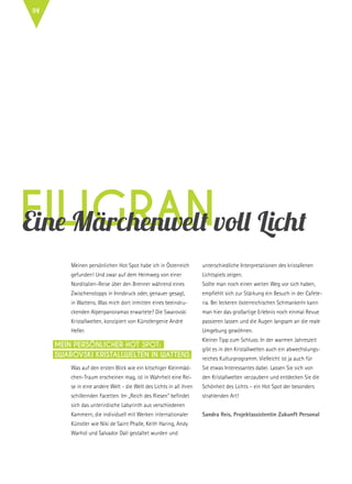 filigranEine Märchenwelt voll Licht
Meinen persönlichen Hot Spot habe ich in Österreich
gefunden! Und zwar auf dem Heimweg von einer
Norditalien-Reise über den Brenner während eines
Zwischenstopps in Innsbruck oder, genauer gesagt,
in Wattens. Was mich dort inmitten eines beeindru-
ckenden Alpenpanoramas erwartete? Die Swarovski
Kristallwelten, konzipiert von Künstlergenie André
Heller.
Was auf den ersten Blick wie ein kitschiger Kleinmäd-
chen-Traum erscheinen mag, ist in Wahrheit eine Rei-
se in eine andere Welt - die Welt des Lichts in all ihren
schillernden Facetten. Im „Reich des Riesen“ befindet
sich das unterirdische Labyrinth aus verschiedenen
Kammern, die individuell mit Werken internationaler
Künstler wie Niki de Saint Phalle, Keith Haring, Andy
Warhol und Salvador Dalí gestaltet wurden und
unterschiedliche Interpretationen des kristallenen
Lichtspiels zeigen.
Sollte man noch einen weiten Weg vor sich haben,
empfiehlt sich zur Stärkung ein Besuch in der Cafete-
ria. Bei leckeren österreichischen Schmankerln kann
man hier das großartige Erlebnis noch einmal Revue
passieren lassen und die Augen langsam an die reale
Umgebung gewöhnen.
Kleiner Tipp zum Schluss: In der warmen Jahreszeit
gibt es in den Kristallwelten auch ein abwechslungs-
reiches Kulturprogramm. Vielleicht ist ja auch für
Sie etwas Interessantes dabei. Lassen Sie sich von
den Kristallwelten verzaubern und entdecken Sie die
Schönheit des Lichts – ein Hot Spot der besonders
strahlenden Art!
Sandra Reis, Projektassistentin Zukunft Personal
Mein persönlicher Hot Spot:
Swarovski Kristallwelten in Wattens
94
 