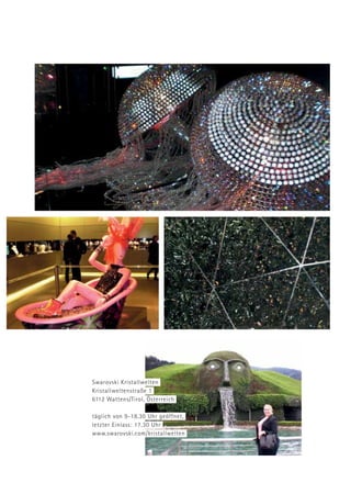 Swarovski Kristallwelten
Kristallweltenstraße 1
6112 Wattens/Tirol, Österreich
täglich von 9-18.30 Uhr geöffnet,
letzter Einlass: 17.30 Uhr
www.swarovski.com/kristallwelten
 