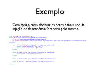 Exemplo
     Com spring, basta declarar os beans e fazer uso da
     injeção de dependência fornecida pelo mesmo.
<?xml version="1.0" encoding="UTF-8"?>
<beans xmlns="http://www.springframework.org/schema/beans"
	    xmlns:xsi="http://www.w3.org/2001/XMLSchema-instance"
	    xsi:schemaLocation="http://www.springframework.org/schema/beans http://www.springframework.org/schema/beans/spring-
beans.xsd">

	    <bean id="compA" class="com.blogspot.training.spring.ComponenteA">
	    	    <property name="componenteB" ref="compB"/>
	    	    <property name="componenteC" ref="compC"/>
	    </bean>

	    <bean id="compB" class="com.blogspot.training.spring.ComponenteB">
	    	    <property name="servico" ref="servico"/>
	    </bean>
	
	    <bean id="compC" class="com.blogspot.training.spring.ComponenteC"/>
	
	    <bean id="servico" class="com.blogspot.training.spring.Servico"/>
	
</beans>
 