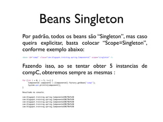 Beans Singleton
Por padrão, todos os beans são “Singleton”, mas caso
queira explicitar, basta colocar “Scope=Singleton”,
conforme exemplo abaixo:
<bean id="compC" class="com.blogspot.training.spring.ComponenteC" scope="singleton" />




Fazendo isso, ao se tentar obter 5 instancias de
compC, obteremos sempre as mesmas :
for (int i = 0; i < 5; i++) {
	    ComponenteC componentC = (ComponenteC) factory.getBean("compC");
	    System.out.println(componentC);
}

Resultado no console:

com.blogspot.training.spring.ComponenteC@679bfb30
com.blogspot.training.spring.ComponenteC@679bfb30
com.blogspot.training.spring.ComponenteC@679bfb30
com.blogspot.training.spring.ComponenteC@679bfb30
com.blogspot.training.spring.ComponenteC@679bfb30
 