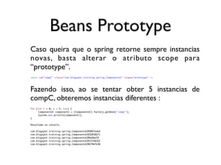 Beans Prototype
Caso queira que o spring retorne sempre instancias
novas, basta alterar o atributo scope para
“prototype”.
<bean id="compC" class="com.blogspot.training.spring.ComponenteC" scope="prototype" />




Fazendo isso, ao se tentar obter 5 instancias de
compC, obteremos instancias diferentes :
for (int i = 0; i < 5; i++) {
	    ComponenteC componentC = (ComponenteC) factory.getBean("compC");
	    System.out.println(componentC);
}

Resultado no console:

com.blogspot.training.spring.ComponenteC@5097eded
com.blogspot.training.spring.ComponenteC@26858bf1
com.blogspot.training.spring.ComponenteC@9a68ef9
com.blogspot.training.spring.ComponenteC@15f48262
com.blogspot.training.spring.ComponenteC@679bfb30
 