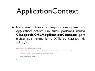 ApplicationContext

•   Existem diversas implementações de
    ApplicationContext. Em suma, podemos utilizar
    ClasspathXMLApplicationContext para
    indicar que iremos ler o XML do classpath da
    aplicação.
    public static void main(String[] args) {

    	    ApplicationContext ctx = new ClassPathXmlApplicationContext("applicationContext.xml");
    	    	
    	    ComponenteA compA = (ComponenteA) ctx.getBean("compA");

    	    System.out.println( compA );
    	    	
    }
 