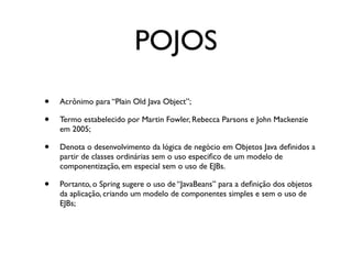 POJOS
•   Acrônimo para “Plain Old Java Object”;

•   Termo estabelecido por Martin Fowler, Rebecca Parsons e John Mackenzie
    em 2005;

•   Denota o desenvolvimento da lógica de negócio em Objetos Java deﬁnidos a
    partir de classes ordinárias sem o uso especiﬁco de um modelo de
    componentização, em especial sem o uso de EJBs.

•   Portanto, o Spring sugere o uso de “JavaBeans” para a deﬁnição dos objetos
    da aplicação, criando um modelo de componentes simples e sem o uso de
    EJBs;
 