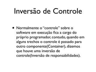 Inversão de Controle

• Normalmente o “controle” sobre o
  software em execução ﬁca a cargo do
  próprio programador, contudo, quando em
  alguns trechos o controle é passado para
  outro componente(Container), dizemos
  que houve uma inversão de
  controle(Inversão de responsabilidades).
 