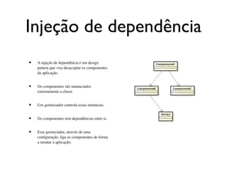 Injeção de dependência
•   A injeção de dependência é um design
    pattern que visa desacoplar os componentes
    da aplicação.


•   Os componentes são instanciados
    externamente a classe.


•   Um gerenciador controla essas instancias.


•   Os componentes tem dependências entre si.


•   Esse gerenciador, através de uma
    conﬁguração, liga os componentes de forma
    a montar a aplicação.
 