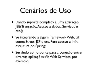 Cenários de Uso
• Dando suporte completo a uma aplicação
  JEE(Transação, Acesso a dados, Serviços e
  etc.);
• Se integrando a algum framework Web, tal
  como: Struts, JSF e etc. Para acesso a infra-
  estrutura do Spring;
• Servindo como ponte para a conexão entre
  diversas aplicações.Via Web Services, por
  exemplo;
 