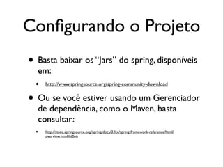 Conﬁgurando o Projeto
• Basta baixar os “Jars” do spring, disponíveis
   em:
  • http://www.springsource.org/spring-community-download
• Ou se você estiver usando um Gerenciador
  de dependência, como o Maven, basta
  consultar:
  •   http://static.springsource.org/spring/docs/3.1.x/spring-framework-reference/html/
      overview.html#d0e6
 