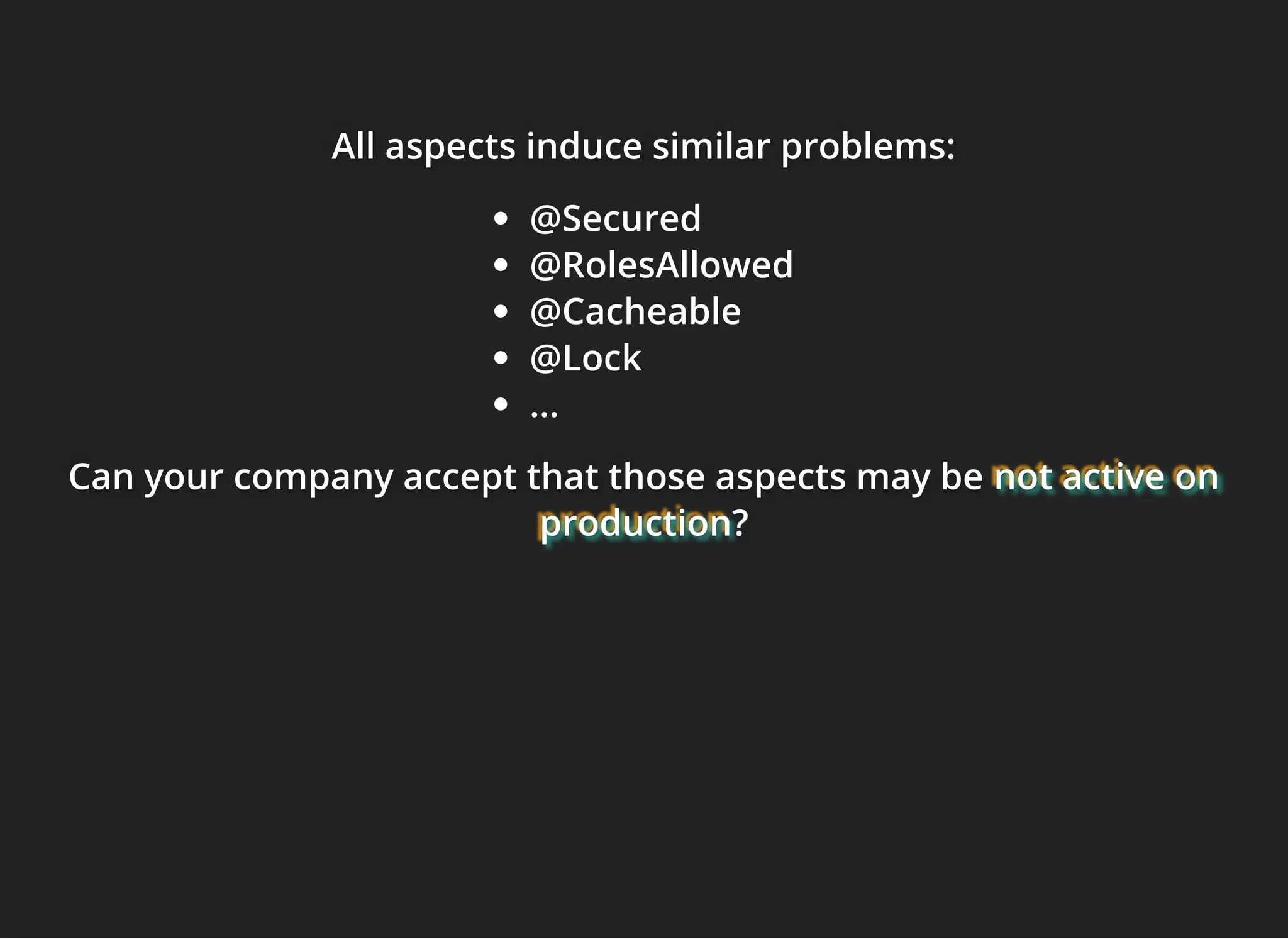 All aspects induce similar problems:All aspects induce similar problems:All aspects induce similar problems:
@Secured
@RolesAllowed
@Cacheable
@Lock
...
Can your company accept that those aspects may beCan your company accept that those aspects may beCan your company accept that those aspects may be not active onnot active onnot active on
productionproductionproduction???
 