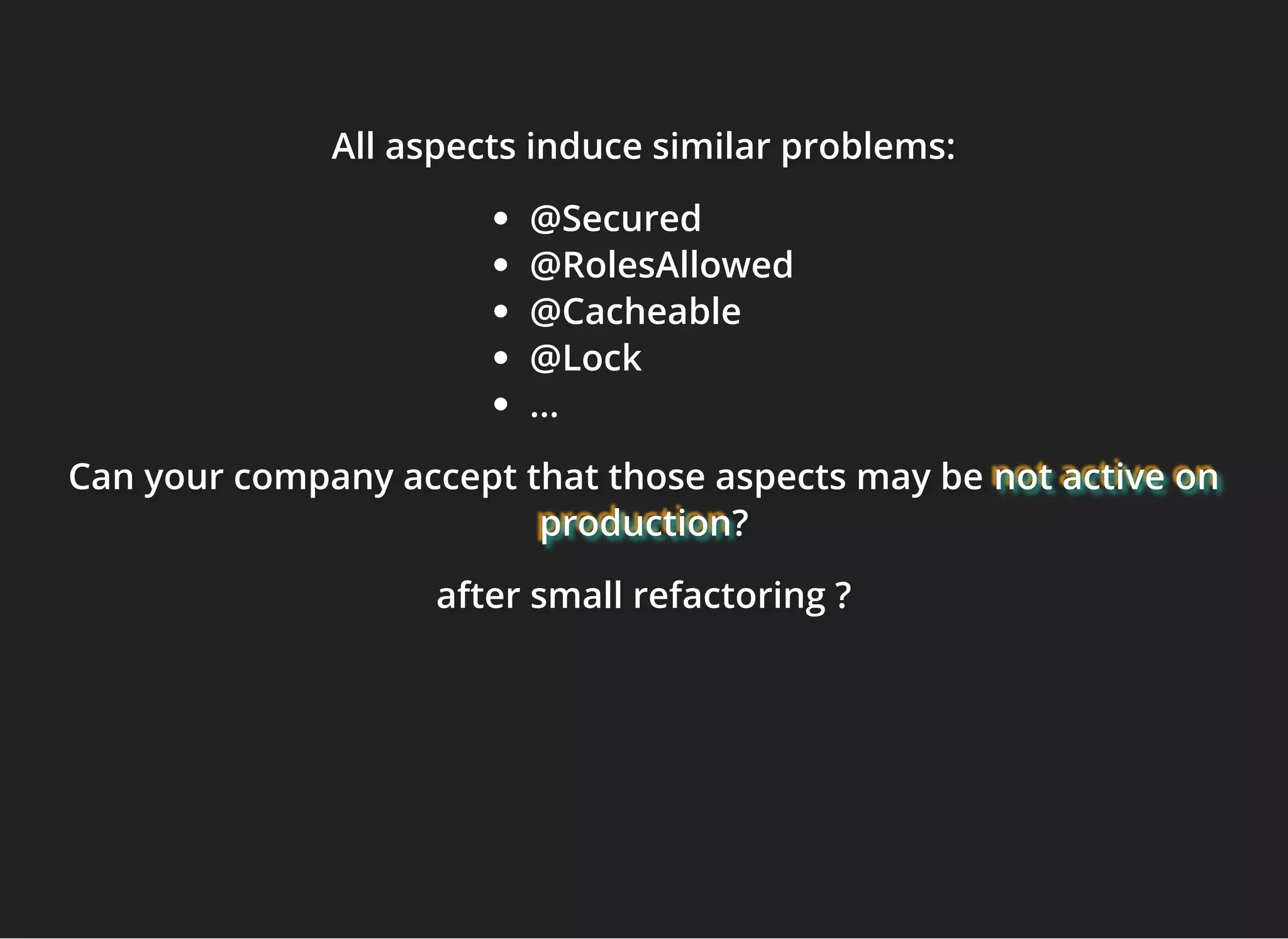 All aspects induce similar problems:All aspects induce similar problems:All aspects induce similar problems:
@Secured
@RolesAllowed
@Cacheable
@Lock
...
Can your company accept that those aspects may beCan your company accept that those aspects may beCan your company accept that those aspects may be not active onnot active onnot active on
productionproductionproduction???
after small refactoring ?after small refactoring ?after small refactoring ?
 