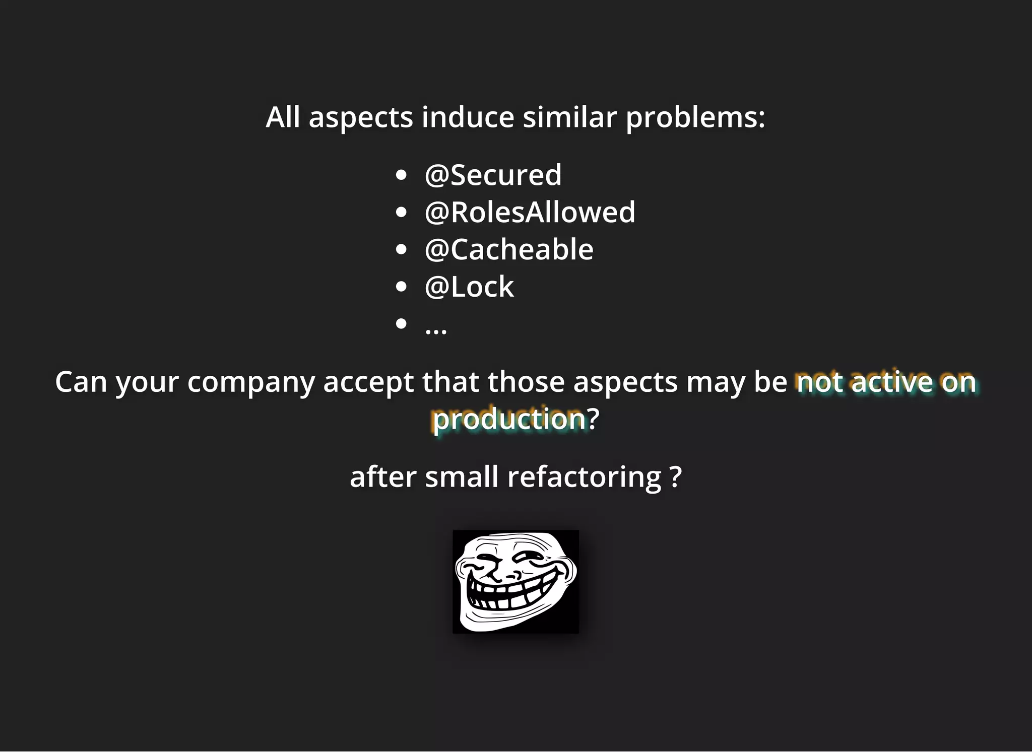 All aspects induce similar problems:All aspects induce similar problems:All aspects induce similar problems:
@Secured
@RolesAllowed
@Cacheable
@Lock
...
Can your company accept that those aspects may beCan your company accept that those aspects may beCan your company accept that those aspects may be not active onnot active onnot active on
productionproductionproduction???
after small refactoring ?after small refactoring ?after small refactoring ?
 