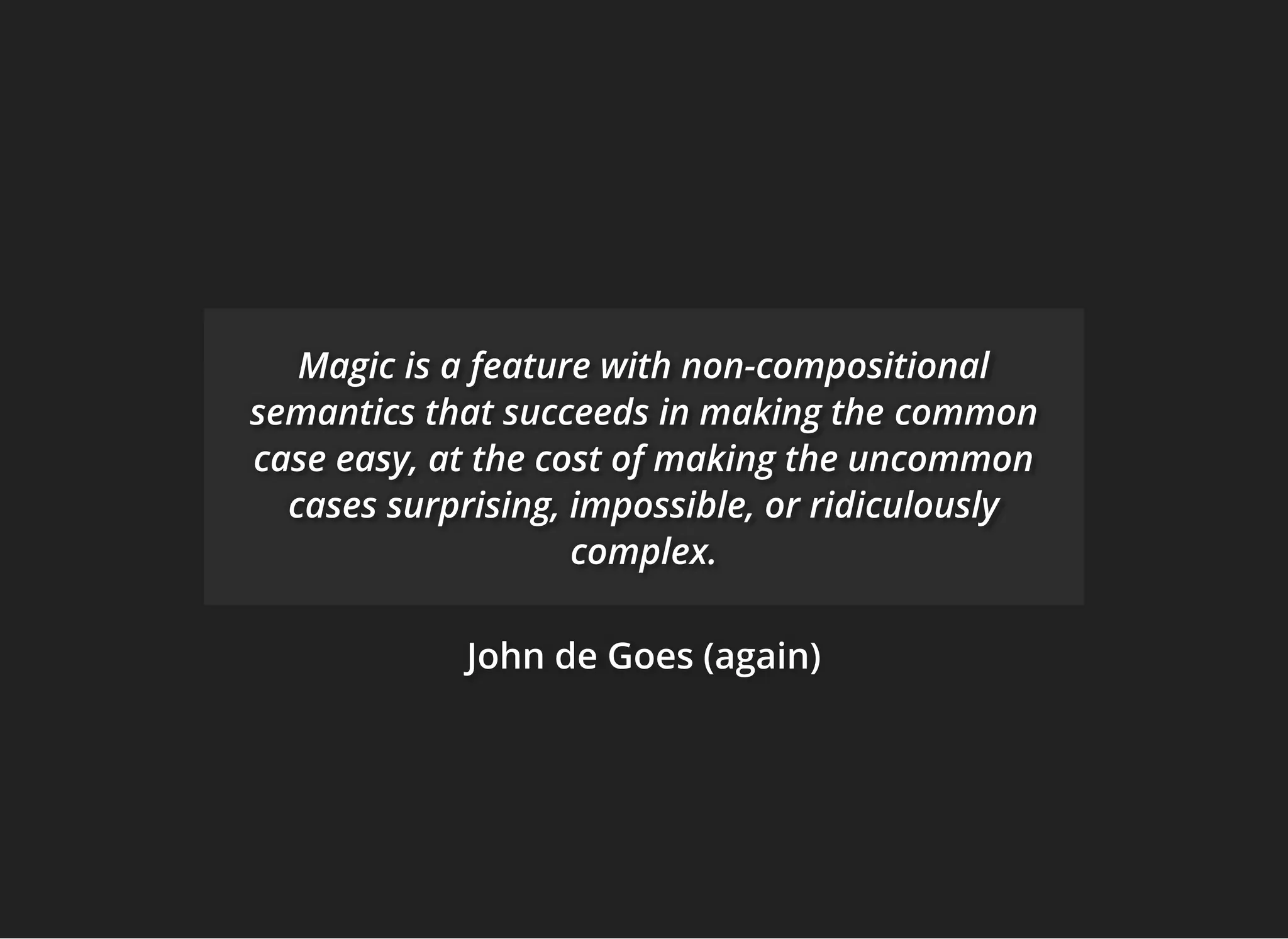 John de Goes (again)John de Goes (again)John de Goes (again)
Magic is a feature with non-compositionalMagic is a feature with non-compositionalMagic is a feature with non-compositional
semantics that succeeds in making thesemantics that succeeds in making thesemantics that succeeds in making the commoncommoncommon
case easy, at the cost of making the uncommoncase easy, at the cost of making the uncommoncase easy, at the cost of making the uncommon
cases surprising, impossible, or ridiculouslycases surprising, impossible, or ridiculouslycases surprising, impossible, or ridiculously
complex.complex.complex.
 