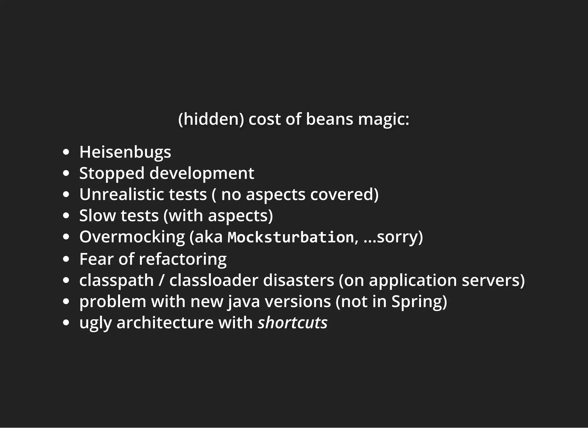 (hidden) cost of beans magic:(hidden) cost of beans magic:(hidden) cost of beans magic:
Heisenbugs
Stopped development
Unrealistic tests ( no aspects covered)
Slow tests (with aspects)
Overmocking (aka Mocksturbation, ...sorry)
Fear of refactoring
classpath / classloader disasters (on application servers)
problem with new java versions (not in Spring)
ugly architecture with shortcuts
 