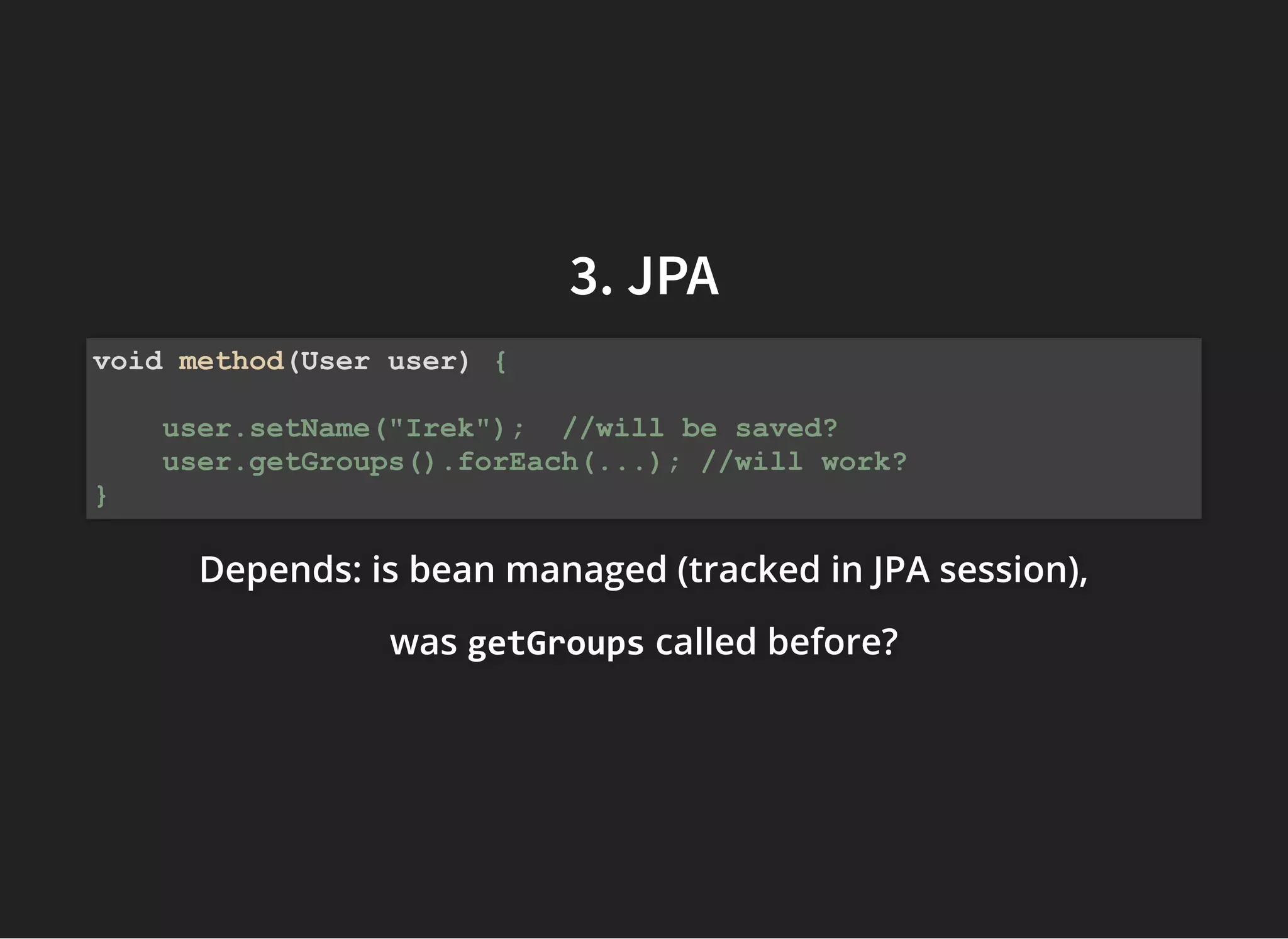 3. JPA3. JPA
Depends: isDepends: isDepends: is bean managed (tracked in JPA session),bean managed (tracked in JPA session),bean managed (tracked in JPA session),
waswaswas getGroupsgetGroupsgetGroups called before?called before?called before?
void method(User user) {
user.setName("Irek"); //will be saved?
user.getGroups().forEach(...); //will work?
}
 