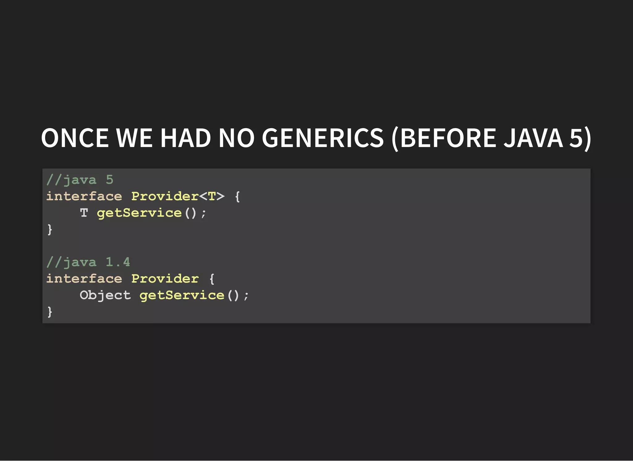 ONCE WE HAD NO GENERICS (BEFORE JAVA 5)ONCE WE HAD NO GENERICS (BEFORE JAVA 5)
//java 5
interface Provider<T> {
T getService();
}
//java 1.4
interface Provider {
Object getService();
}
 