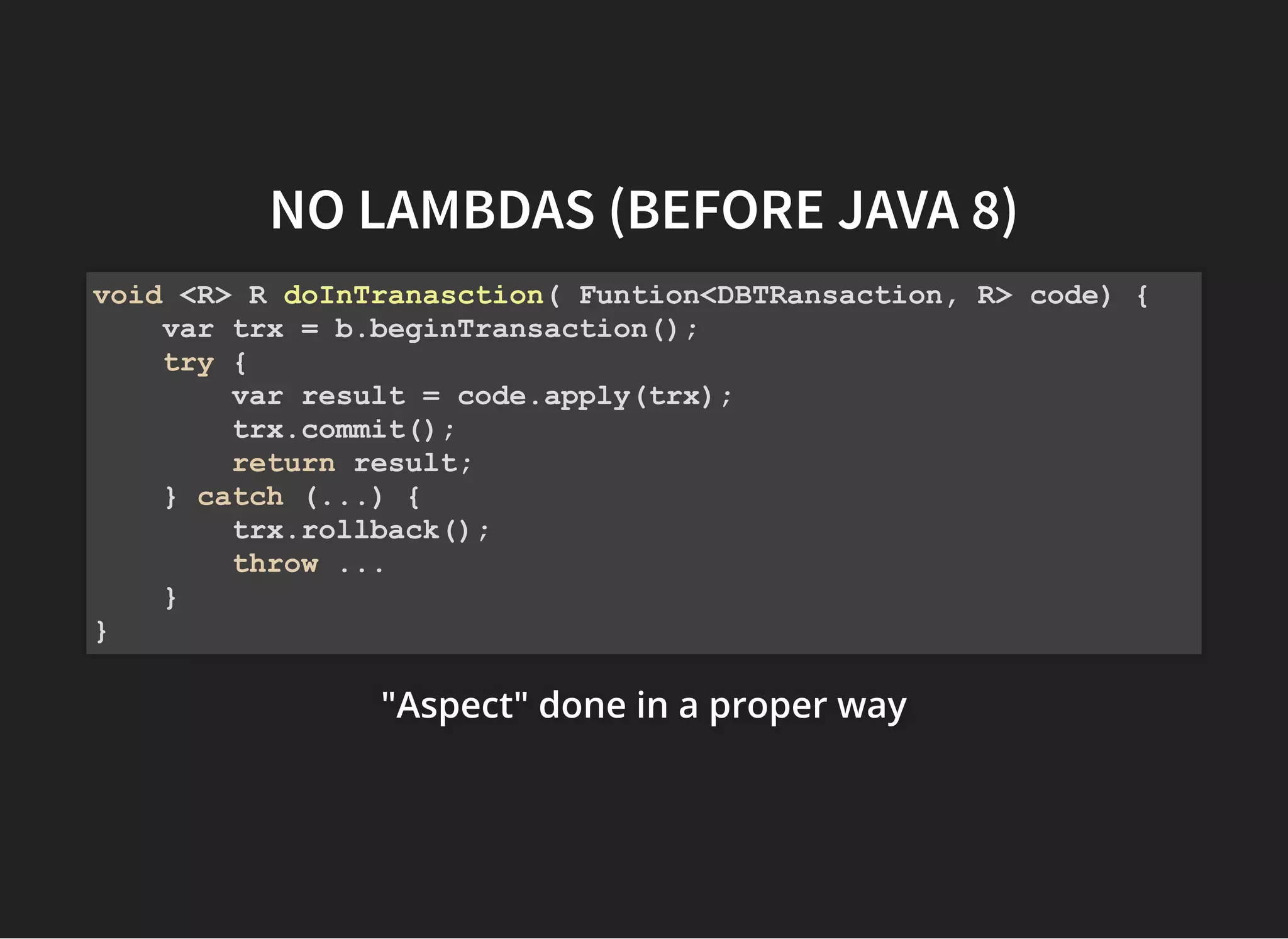 NO LAMBDAS (BEFORENO LAMBDAS (BEFORE JAVA 8)JAVA 8)
"Aspect" done in a proper way"Aspect" done in a proper way"Aspect" done in a proper way
void <R> R doInTranasction( Funtion<DBTRansaction, R> code) {
var trx = b.beginTransaction();
try {
var result = code.apply(trx);
trx.commit();
return result;
} catch (...) {
trx.rollback();
throw ...
}
}
 