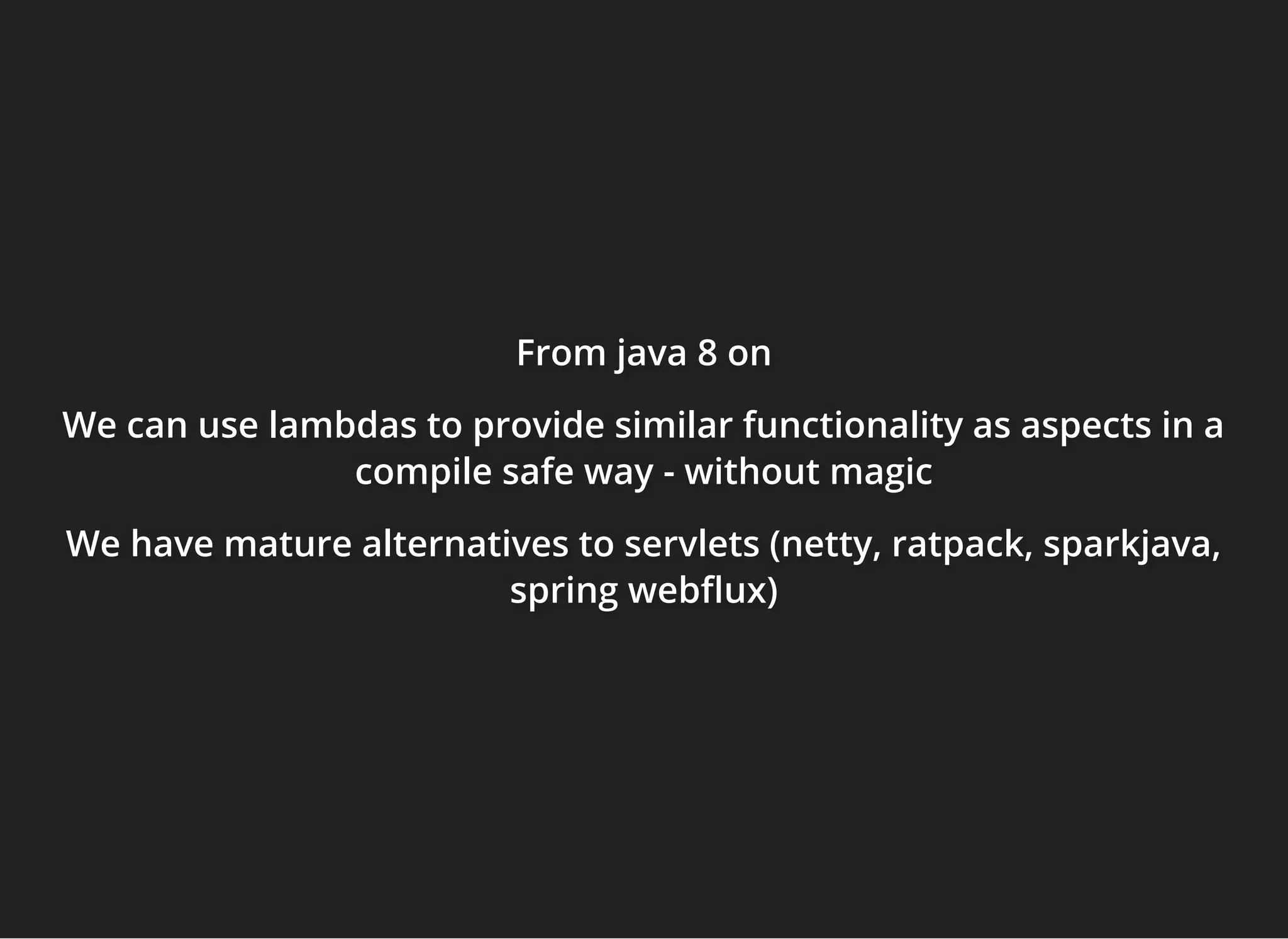 From javaFrom javaFrom java 8 on8 on8 on
We can use lambdas to provide similar functionality as aspects in aWe can use lambdas to provide similar functionality as aspects in aWe can use lambdas to provide similar functionality as aspects in a
compile safe waycompile safe waycompile safe way - without magic- without magic- without magic
We have mature alternatives to servlets (netty, ratpack, sparkjava,We have mature alternatives to servlets (netty, ratpack, sparkjava,We have mature alternatives to servlets (netty, ratpack, sparkjava,
spring web ux)spring web ux)spring web ux)
 