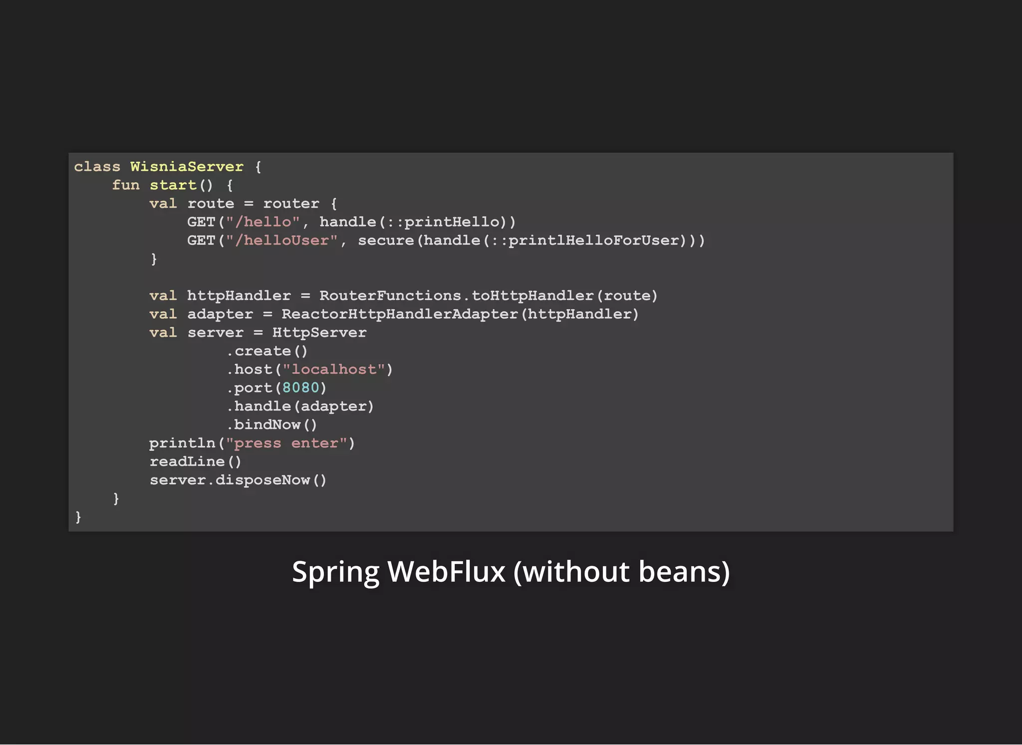 Spring WebFlux (withoutSpring WebFlux (withoutSpring WebFlux (without beans)beans)beans)
class WisniaServer {
fun start() {
val route = router {
GET("/hello", handle(::printHello))
GET("/helloUser", secure(handle(::printlHelloForUser)))
}
val httpHandler = RouterFunctions.toHttpHandler(route)
val adapter = ReactorHttpHandlerAdapter(httpHandler)
val server = HttpServer
.create()
.host("localhost")
.port(8080)
.handle(adapter)
.bindNow()
println("press enter")
readLine()
server.disposeNow()
}
}
 