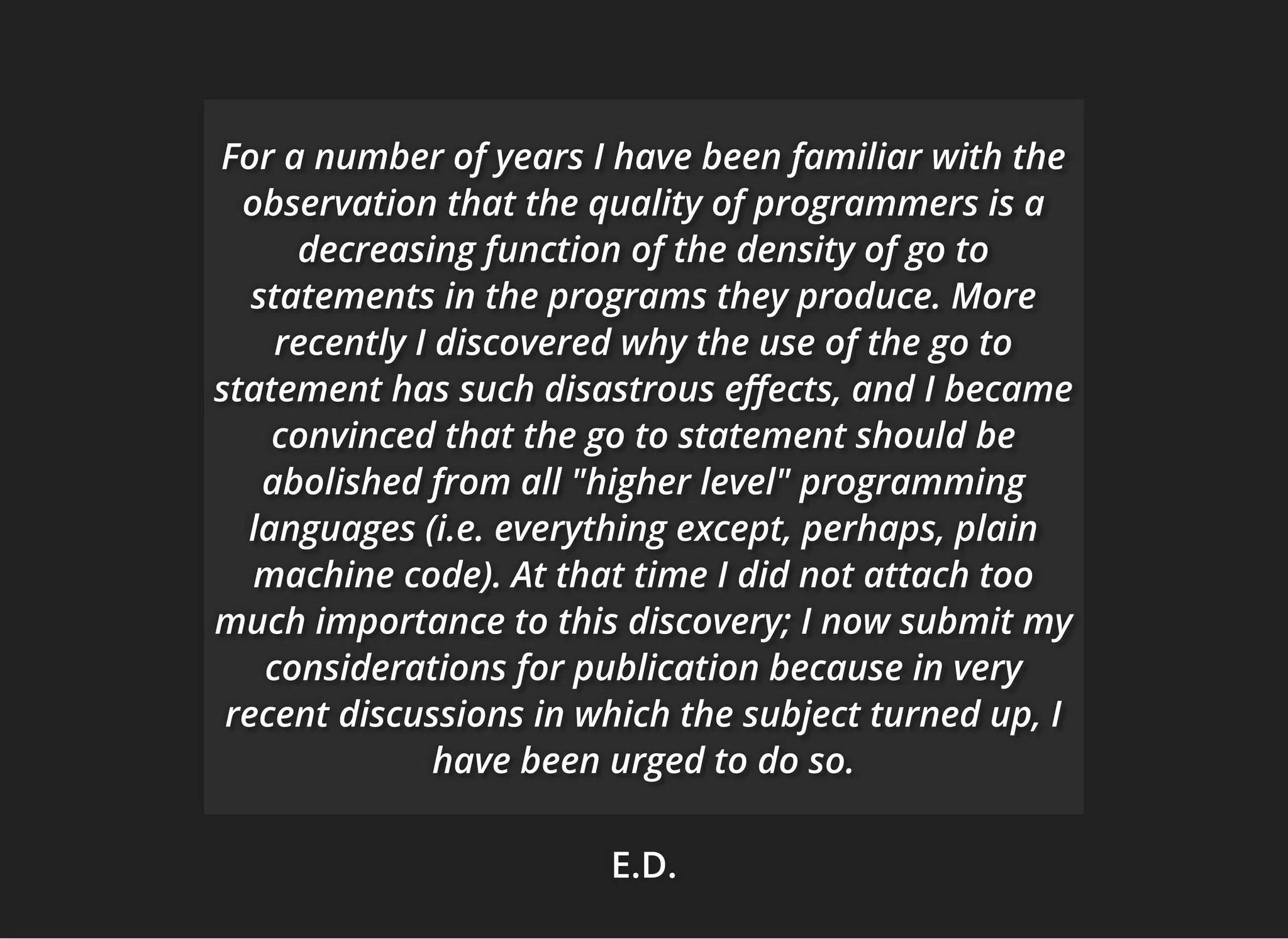 E.D.E.D.E.D.
For a number of years I have been familiar with theFor a number of years I have been familiar with theFor a number of years I have been familiar with the
observation that the quality of programmers is aobservation that the quality of programmers is aobservation that the quality of programmers is a
decreasing function of the density of go todecreasing function of the density of go todecreasing function of the density of go to
statements in the programs they produce. Morestatements in the programs they produce. Morestatements in the programs they produce. More
recently I discovered why the use of the go torecently I discovered why the use of the go torecently I discovered why the use of the go to
statement has such disastrous e ects, and I becamestatement has such disastrous e ects, and I becamestatement has such disastrous e ects, and I became
convinced that the go to statement should beconvinced that the go to statement should beconvinced that the go to statement should be
abolished from all "higher level" programmingabolished from all "higher level" programmingabolished from all "higher level" programming
languages (i.e. everything except, perhaps, plainlanguages (i.e. everything except, perhaps, plainlanguages (i.e. everything except, perhaps, plain
machine code). At that time I did not attach toomachine code). At that time I did not attach toomachine code). At that time I did not attach too
much importance to this discovery; I now submit mymuch importance to this discovery; I now submit mymuch importance to this discovery; I now submit my
considerations for publication because in veryconsiderations for publication because in veryconsiderations for publication because in very
recent discussions in which the subject turned up, Irecent discussions in which the subject turned up, Irecent discussions in which the subject turned up, I
have been urged to do so.have been urged to do so.have been urged to do so.
 