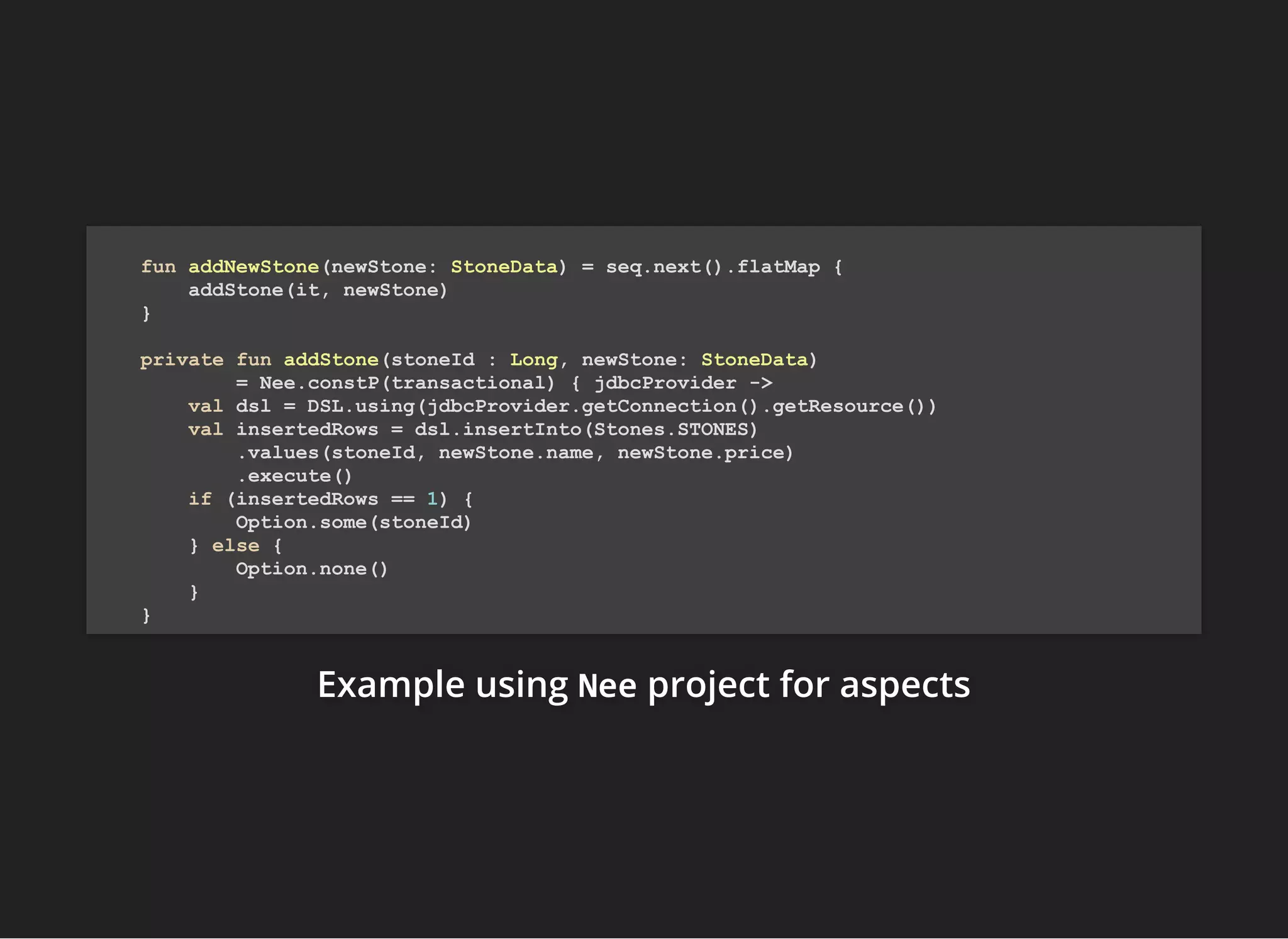 Example usingExample usingExample using NeeNeeNee project for aspectsproject for aspectsproject for aspects
fun addNewStone(newStone: StoneData) = seq.next().flatMap {
addStone(it, newStone)
}
private fun addStone(stoneId : Long, newStone: StoneData)
= Nee.constP(transactional) { jdbcProvider ->
val dsl = DSL.using(jdbcProvider.getConnection().getResource())
val insertedRows = dsl.insertInto(Stones.STONES)
.values(stoneId, newStone.name, newStone.price)
.execute()
if (insertedRows == 1) {
Option.some(stoneId)
} else {
Option.none()
}
}
 