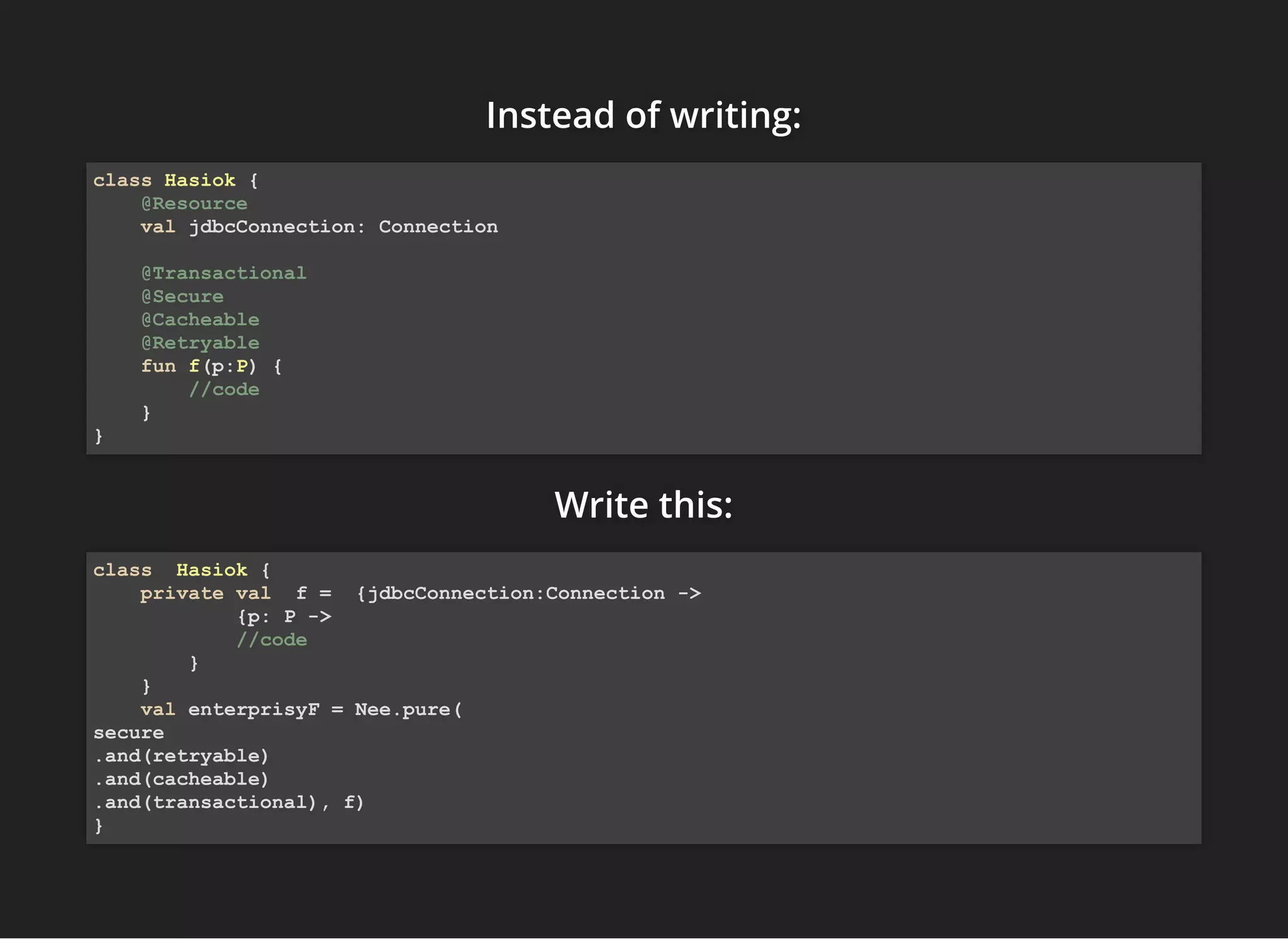 Instead of writing:Instead of writing:Instead of writing:
Write this:Write this:Write this:
class Hasiok {
@Resource
val jdbcConnection: Connection
@Transactional
@Secure
@Cacheable
@Retryable
fun f(p:P) {
//code
}
}
class Hasiok {
private val f = {jdbcConnection:Connection ->
{p: P ->
//code
}
}
val enterprisyF = Nee.pure(
secure
.and(retryable)
.and(cacheable)
.and(transactional), f)
}
 