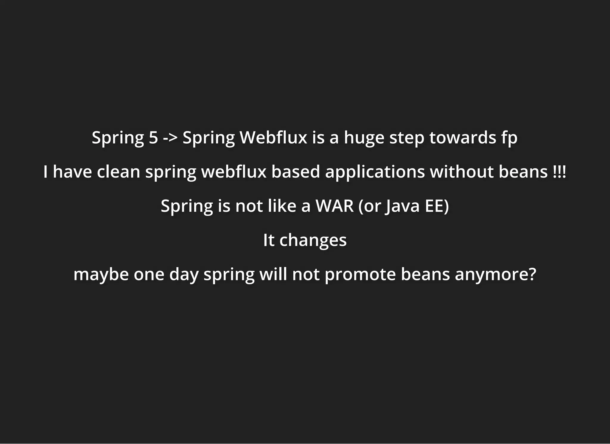 Spring 5 -> Spring Web ux is a huge step towards fpSpring 5 -> Spring Web ux is a huge step towards fpSpring 5 -> Spring Web ux is a huge step towards fp
I have clean spring web ux based applications without beans !!!I have clean spring web ux based applications without beans !!!I have clean spring web ux based applications without beans !!!
Spring is not like a WAR (or Java EE)Spring is not like a WAR (or Java EE)Spring is not like a WAR (or Java EE)
It changesIt changesIt changes
maybe one day spring will not promote beans anymore?maybe one day spring will not promote beans anymore?maybe one day spring will not promote beans anymore?
 