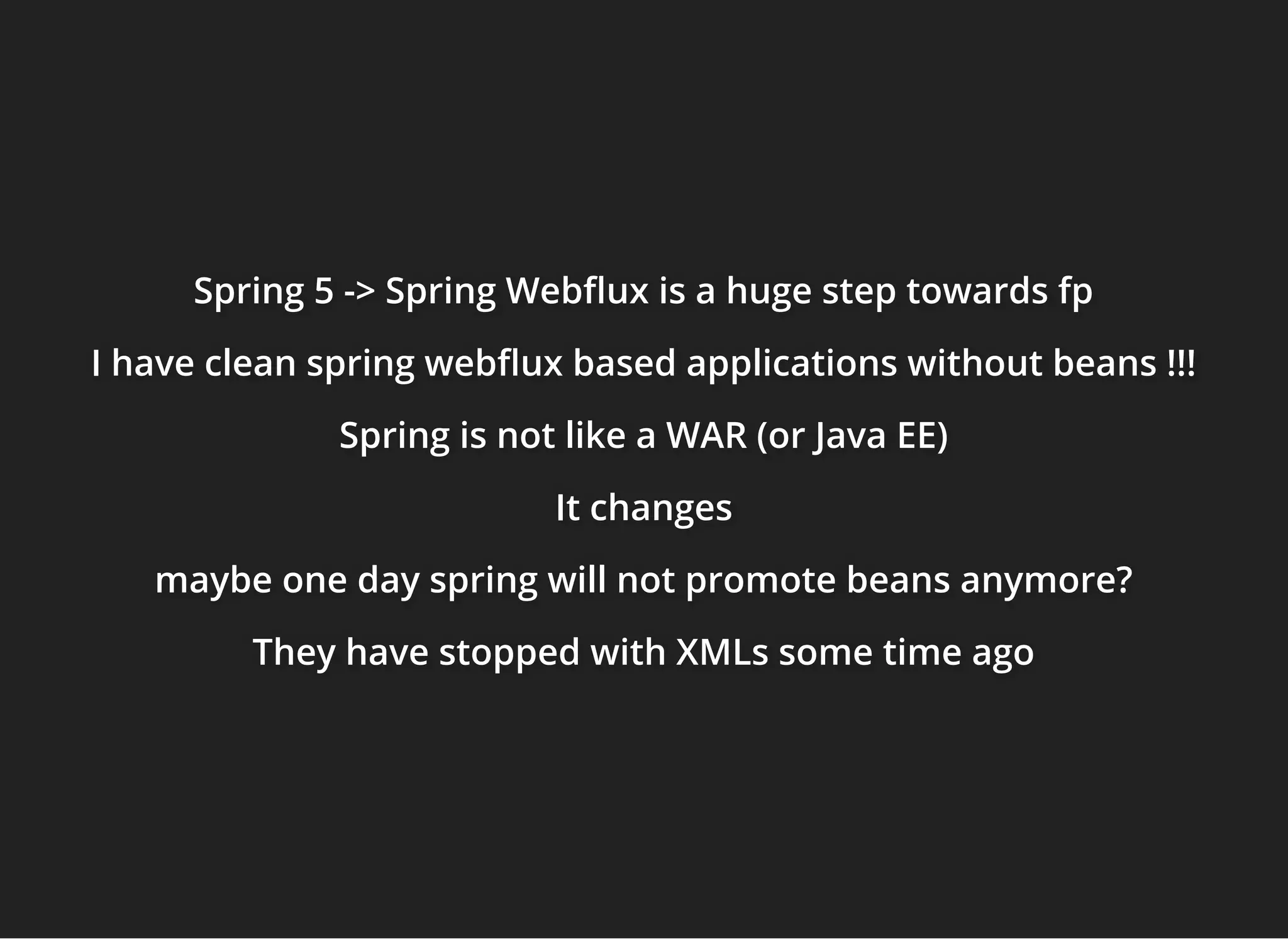 Spring 5 -> Spring Web ux is a huge step towards fpSpring 5 -> Spring Web ux is a huge step towards fpSpring 5 -> Spring Web ux is a huge step towards fp
I have clean spring web ux based applications without beans !!!I have clean spring web ux based applications without beans !!!I have clean spring web ux based applications without beans !!!
Spring is not like a WAR (or Java EE)Spring is not like a WAR (or Java EE)Spring is not like a WAR (or Java EE)
It changesIt changesIt changes
maybe one day spring will not promote beans anymore?maybe one day spring will not promote beans anymore?maybe one day spring will not promote beans anymore?
They have stopped with XMLs some time agoThey have stopped with XMLs some time agoThey have stopped with XMLs some time ago
 