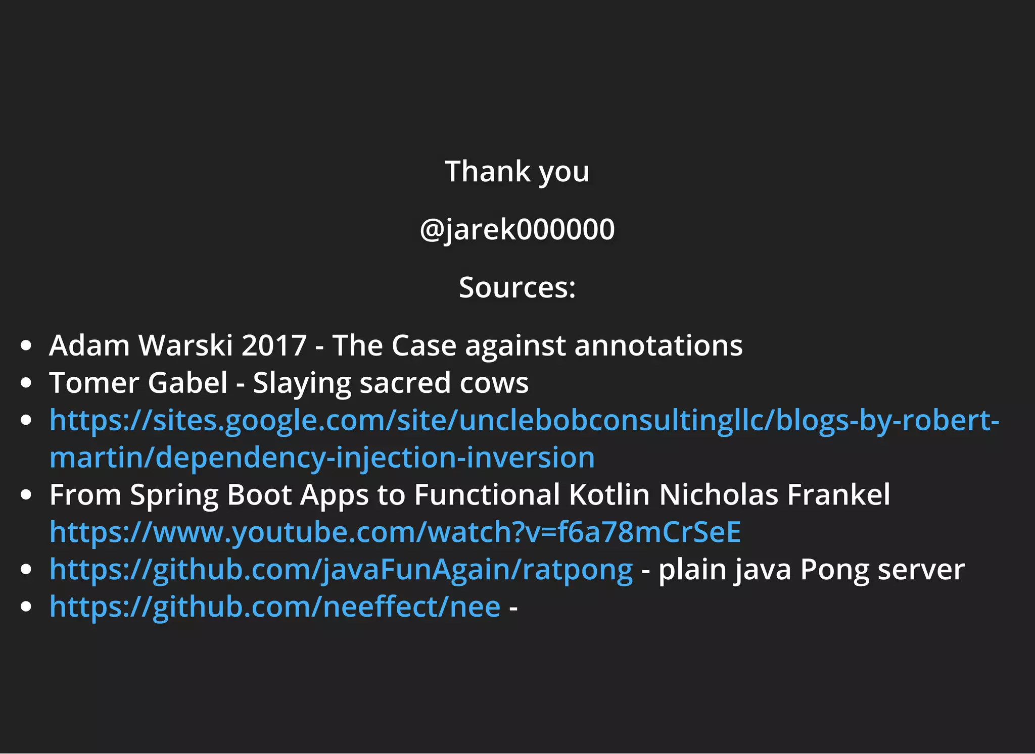 Thank youThank youThank you
@jarek000000@jarek000000@jarek000000
Sources:Sources:Sources:
Adam Warski 2017 - The Case against annotations
Tomer Gabel - Slaying sacred cows
From Spring Boot Apps to Functional Kotlin Nicholas Frankel
- plain java Pong server
-
https://sites.google.com/site/unclebobconsultingllc/blogs-by-robert-
martin/dependency-injection-inversion
https://www.youtube.com/watch?v=f6a78mCrSeE
https://github.com/javaFunAgain/ratpong
https://github.com/nee ect/nee
 