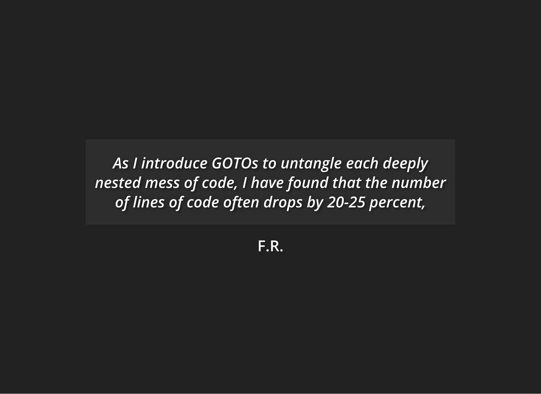 F.R.F.R.F.R.
AsAsAs I introduce GOTOs to untangleI introduce GOTOs to untangleI introduce GOTOs to untangle each deeplyeach deeplyeach deeply
nested mess of code,nested mess of code,nested mess of code, I have found that the numberI have found that the numberI have found that the number
of lines of code often drops byof lines of code often drops byof lines of code often drops by 20-25 percent,20-25 percent,20-25 percent,
 