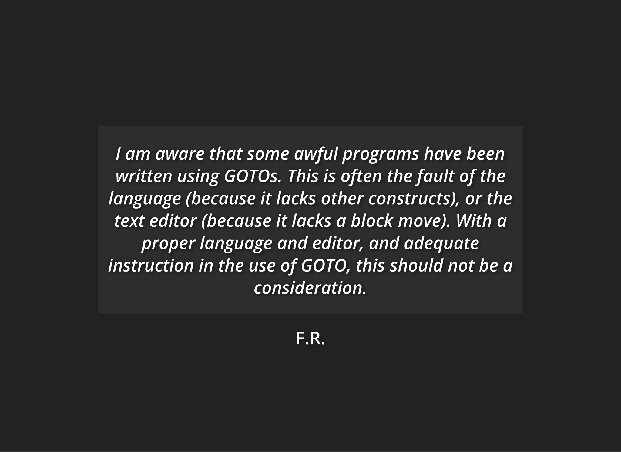 F.R.F.R.F.R.
I am aware that some awful programs have beenI am aware that some awful programs have beenI am aware that some awful programs have been
written usingwritten usingwritten using GOTOs. This is often the fault ofGOTOs. This is often the fault ofGOTOs. This is often the fault of thethethe
language (because it lackslanguage (because it lackslanguage (because it lacks other constructs), or theother constructs), or theother constructs), or the
text editor (because it lacks a blocktext editor (because it lacks a blocktext editor (because it lacks a block move). With amove). With amove). With a
proper languageproper languageproper language and editor, and adequateand editor, and adequateand editor, and adequate
instruction in the use of GOTO, thisinstruction in the use of GOTO, thisinstruction in the use of GOTO, this should not be ashould not be ashould not be a
consideration.consideration.consideration.
 