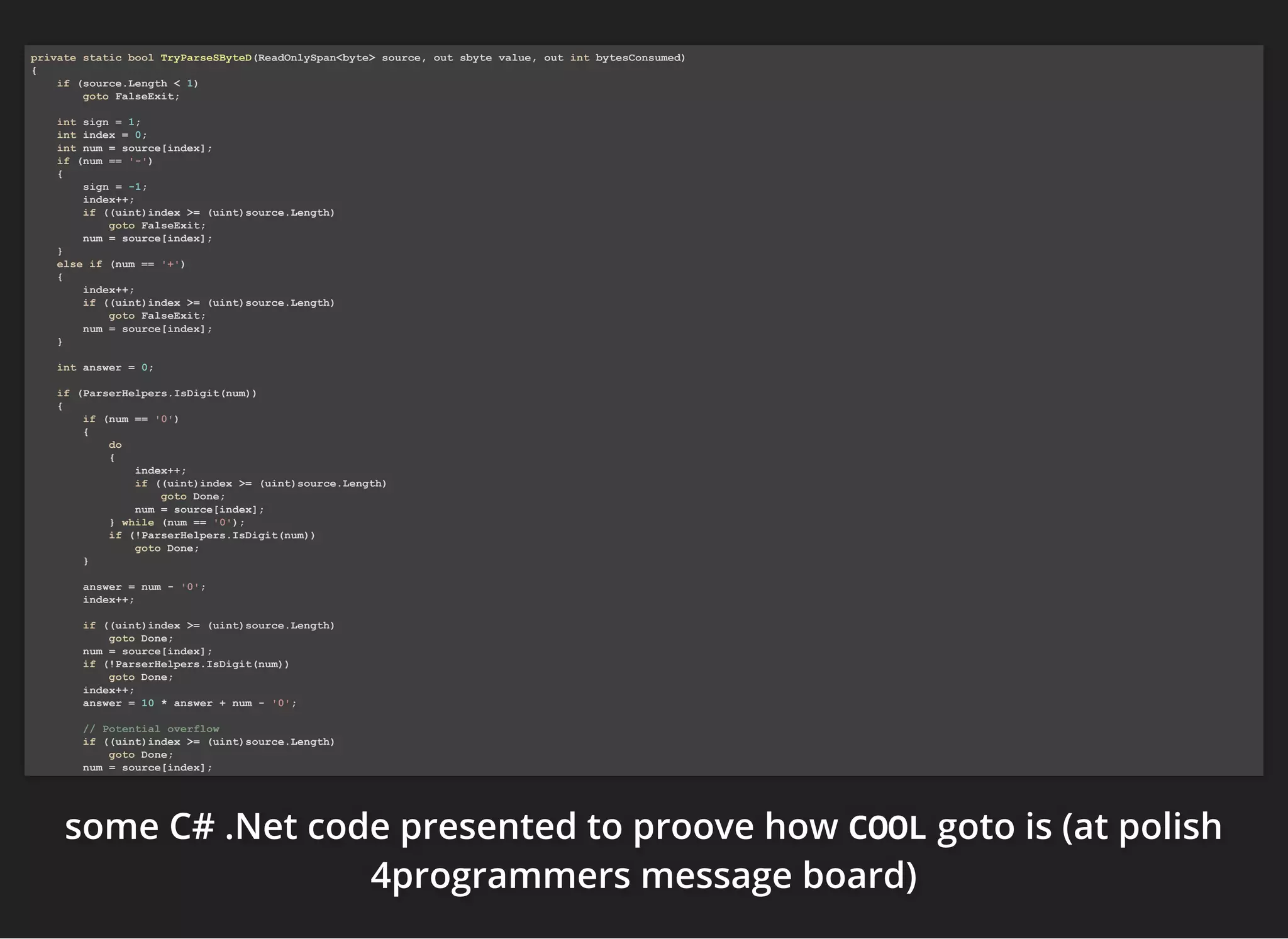 somesomesome C# .NetC# .NetC# .Net code presented to proove howcode presented to proove howcode presented to proove how COOLCOOLCOOL goto is (at polishgoto is (at polishgoto is (at polish
4programmers message board)4programmers message board)4programmers message board)
private static bool TryParseSByteD(ReadOnlySpan<byte> source, out sbyte value, out int bytesConsumed)
{
if (source.Length < 1)
goto FalseExit;
int sign = 1;
int index = 0;
int num = source[index];
if (num == '-')
{
sign = -1;
index++;
if ((uint)index >= (uint)source.Length)
goto FalseExit;
num = source[index];
}
else if (num == '+')
{
index++;
if ((uint)index >= (uint)source.Length)
goto FalseExit;
num = source[index];
}
int answer = 0;
if (ParserHelpers.IsDigit(num))
{
if (num == '0')
{
do
{
index++;
if ((uint)index >= (uint)source.Length)
goto Done;
num = source[index];
} while (num == '0');
if (!ParserHelpers.IsDigit(num))
goto Done;
}
answer = num - '0';
index++;
if ((uint)index >= (uint)source.Length)
goto Done;
num = source[index];
if (!ParserHelpers.IsDigit(num))
goto Done;
index++;
answer = 10 * answer + num - '0';
// Potential overflow
if ((uint)index >= (uint)source.Length)
goto Done;
num = source[index];
 