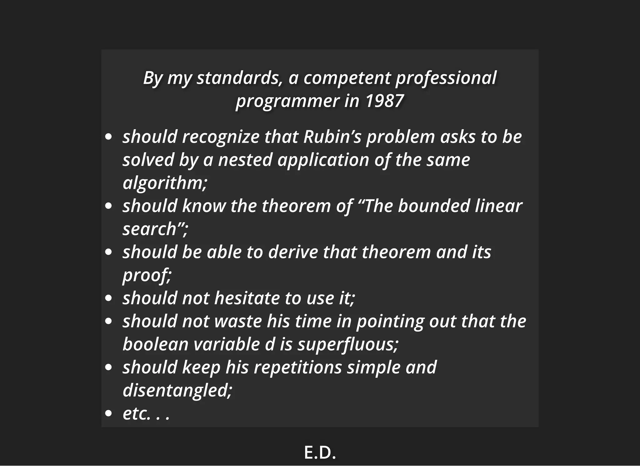 E.D.E.D.E.D.
By my standards, a competent professionalBy my standards, a competent professionalBy my standards, a competent professional
programmer in 1987programmer in 1987programmer in 1987
should recognize that Rubin’s problem asks to be
solved by a nested application of the same
algorithm;
should know the theorem of “The bounded linear
search”;
should be able to derive that theorem and its
proof;
should not hesitate to use it;
should not waste his time in pointing out that the
boolean variable d is super uous;
should keep his repetitions simple and
disentangled;
etc. . .
 