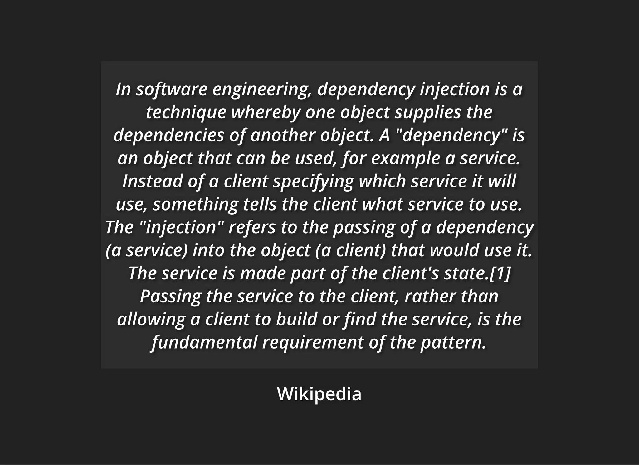 WikipediaWikipediaWikipedia
In software engineering, dependency injection is aIn software engineering, dependency injection is aIn software engineering, dependency injection is a
technique whereby one object supplies thetechnique whereby one object supplies thetechnique whereby one object supplies the
dependencies of another object. A "dependency" isdependencies of another object. A "dependency" isdependencies of another object. A "dependency" is
an object that can be used, for example a service.an object that can be used, for example a service.an object that can be used, for example a service.
Instead of a client specifying which service it willInstead of a client specifying which service it willInstead of a client specifying which service it will
use, something tells the client what service to use.use, something tells the client what service to use.use, something tells the client what service to use.
The "injection" refers to the passing of a dependencyThe "injection" refers to the passing of a dependencyThe "injection" refers to the passing of a dependency
(a service) into the object (a client) that would use it.(a service) into the object (a client) that would use it.(a service) into the object (a client) that would use it.
The service is made part of the client's state.[1]The service is made part of the client's state.[1]The service is made part of the client's state.[1]
Passing the service to the client, rather thanPassing the service to the client, rather thanPassing the service to the client, rather than
allowing a client to build or nd the service, is theallowing a client to build or nd the service, is theallowing a client to build or nd the service, is the
fundamental requirement of the pattern.fundamental requirement of the pattern.fundamental requirement of the pattern.
 