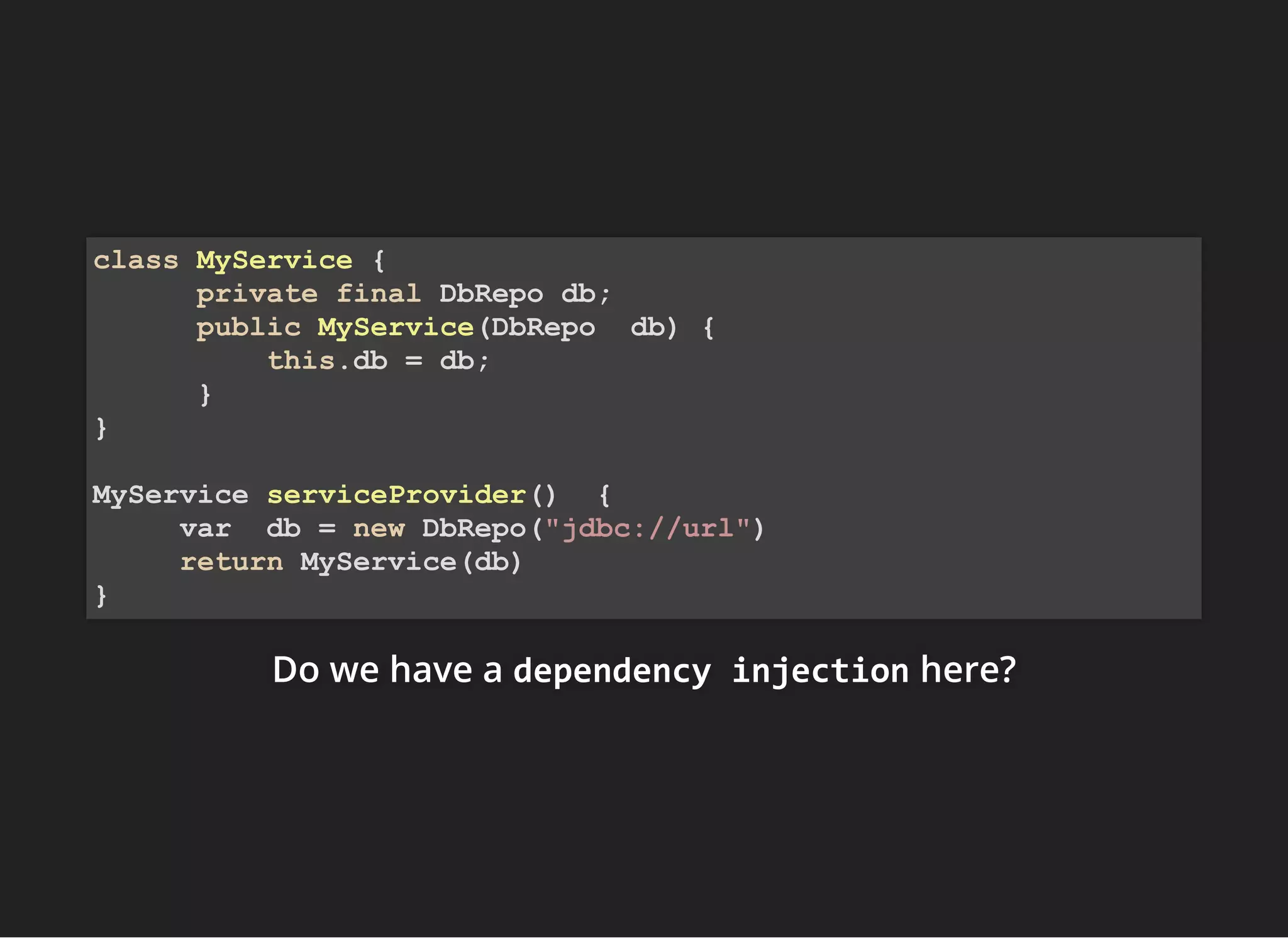 Do we have aDo we have aDo we have a dependency injectiondependency injectiondependency injection here?here?here?
class MyService {
private final DbRepo db;
public MyService(DbRepo db) {
this.db = db;
}
}
MyService serviceProvider() {
var db = new DbRepo("jdbc://url")
return MyService(db)
}
 