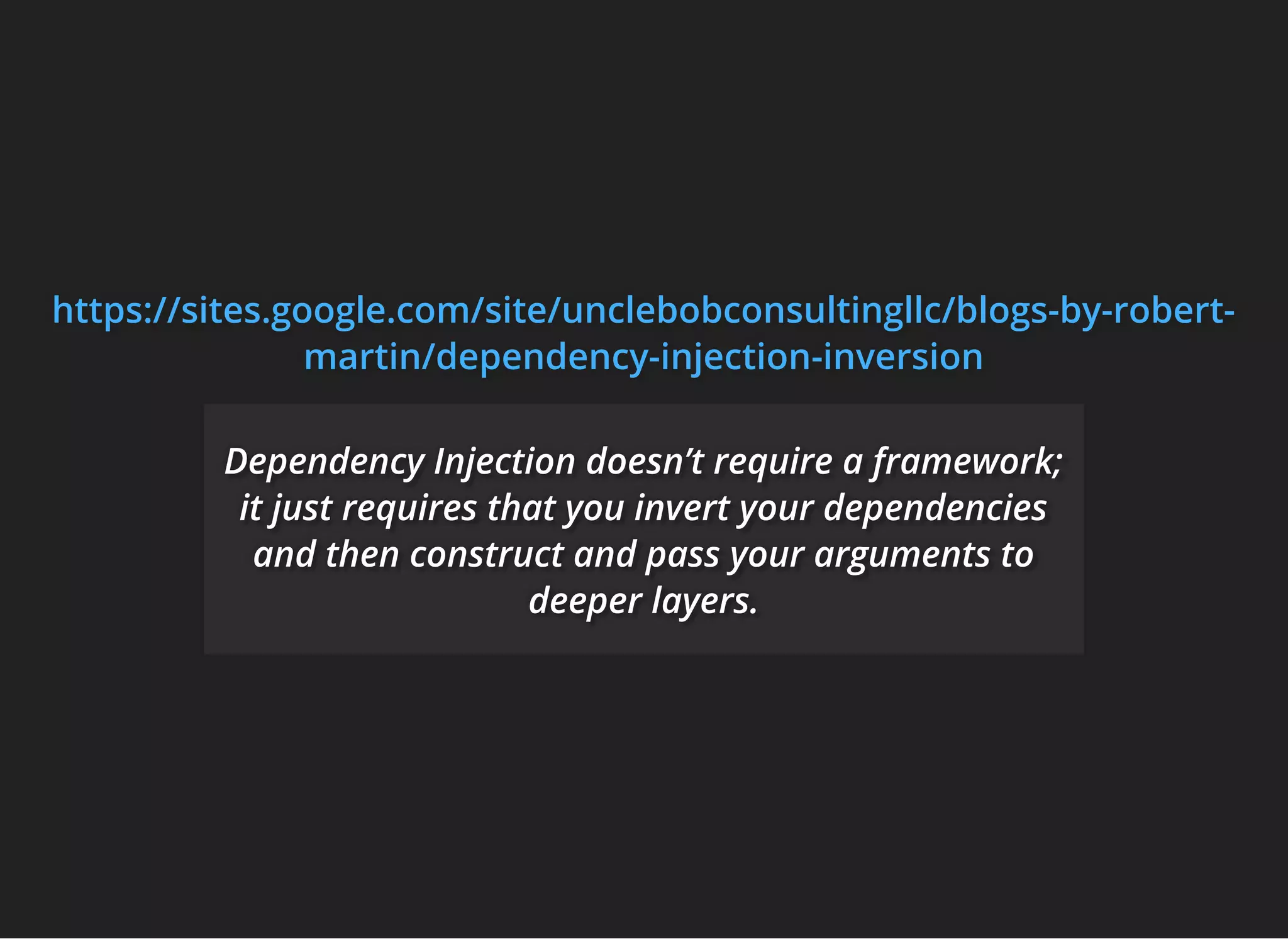 https://sites.google.com/site/unclebobconsultingllc/blogs-by-robert-https://sites.google.com/site/unclebobconsultingllc/blogs-by-robert-https://sites.google.com/site/unclebobconsultingllc/blogs-by-robert-
martin/dependency-injection-inversionmartin/dependency-injection-inversionmartin/dependency-injection-inversion
Dependency Injection doesn’t require a framework;Dependency Injection doesn’t require a framework;Dependency Injection doesn’t require a framework;
it just requires that you invert your dependenciesit just requires that you invert your dependenciesit just requires that you invert your dependencies
and then construct and pass your arguments toand then construct and pass your arguments toand then construct and pass your arguments to
deeper layers.deeper layers.deeper layers.
 