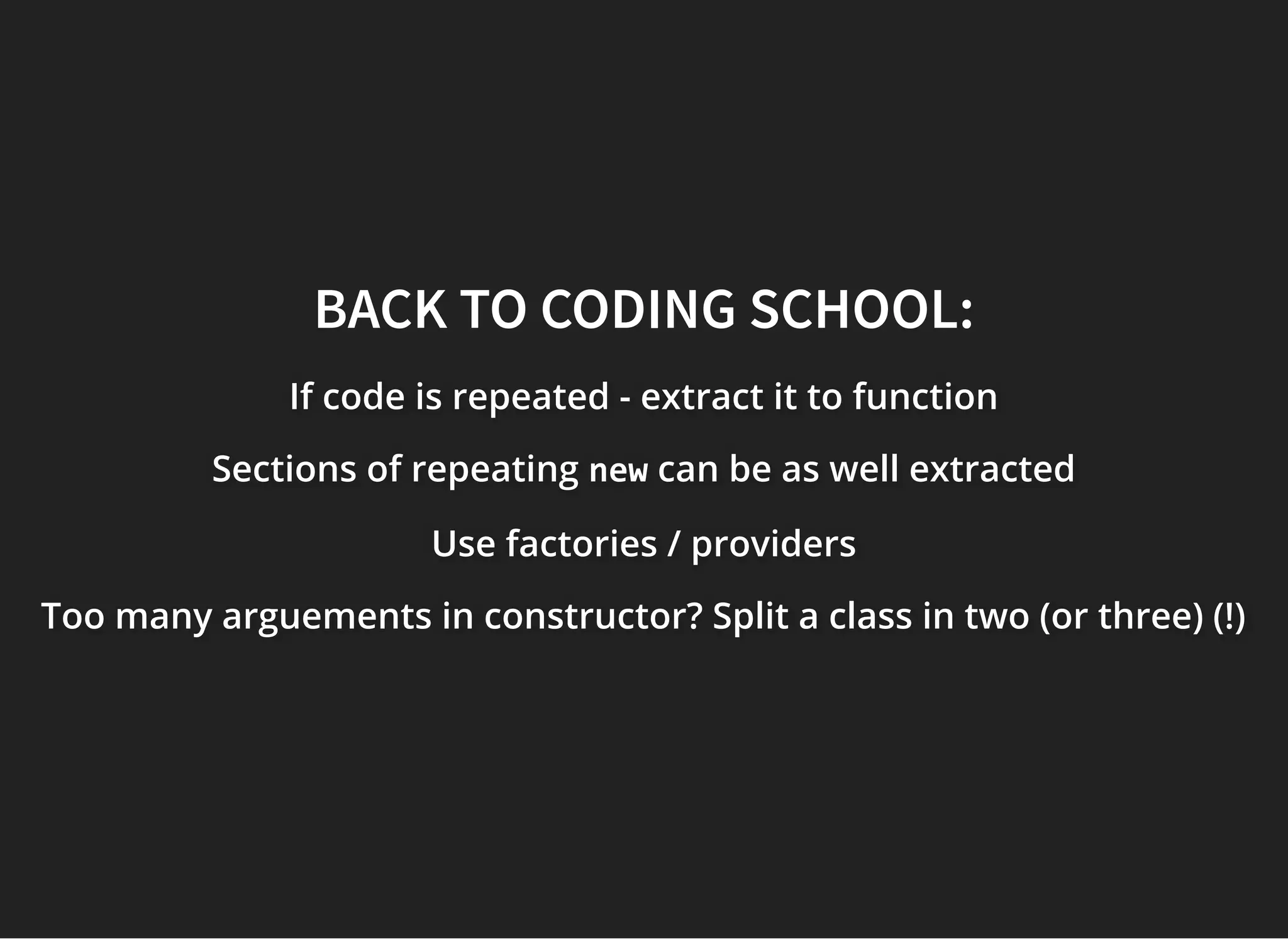BACK TO CODING SCHOOL:BACK TO CODING SCHOOL:
If code is repeated - extract it to functionIf code is repeated - extract it to functionIf code is repeated - extract it to function
Sections of repeatingSections of repeatingSections of repeating newnewnew can be as well extractedcan be as well extractedcan be as well extracted
Use factories / providersUse factories / providersUse factories / providers
Too many arguements in constructor? Split a class in two (or three) (!)Too many arguements in constructor? Split a class in two (or three) (!)Too many arguements in constructor? Split a class in two (or three) (!)
 