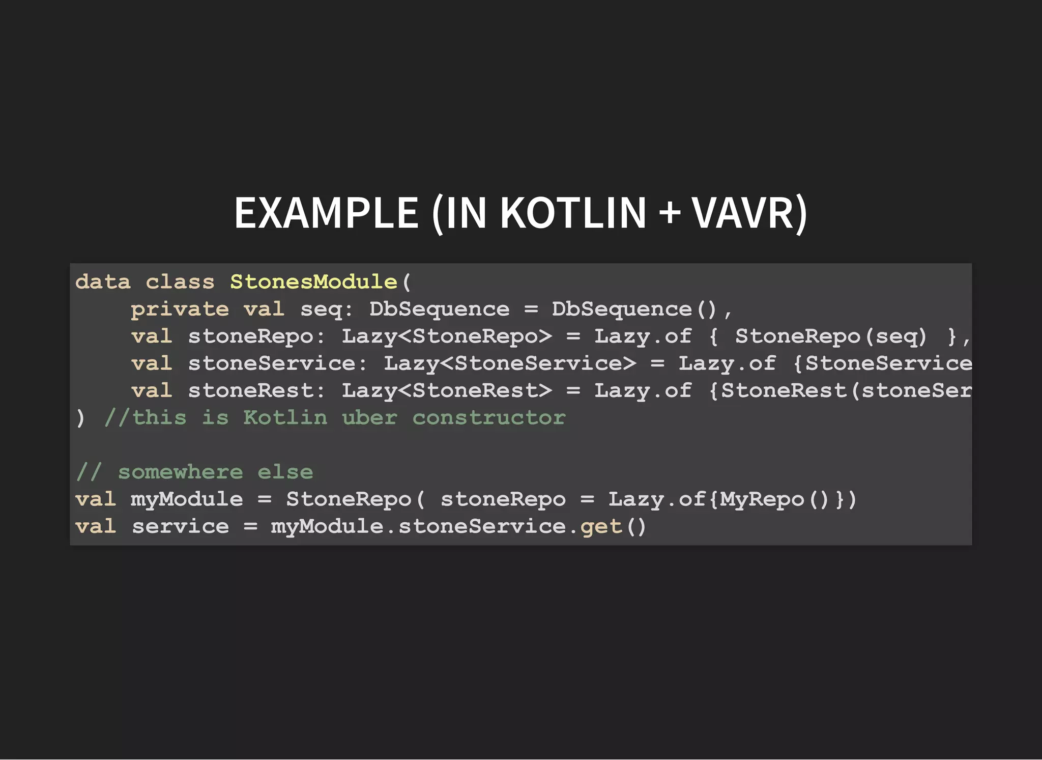 EXAMPLE (IN KOTLIN + VAVR)EXAMPLE (IN KOTLIN + VAVR)
data class StonesModule(
private val seq: DbSequence = DbSequence(),
val stoneRepo: Lazy<StoneRepo> = Lazy.of { StoneRepo(seq) },
val stoneService: Lazy<StoneService> = Lazy.of {StoneService
val stoneRest: Lazy<StoneRest> = Lazy.of {StoneRest(stoneSer
) //this is Kotlin uber constructor
// somewhere else
val myModule = StoneRepo( stoneRepo = Lazy.of{MyRepo()})
val service = myModule.stoneService.get()
 