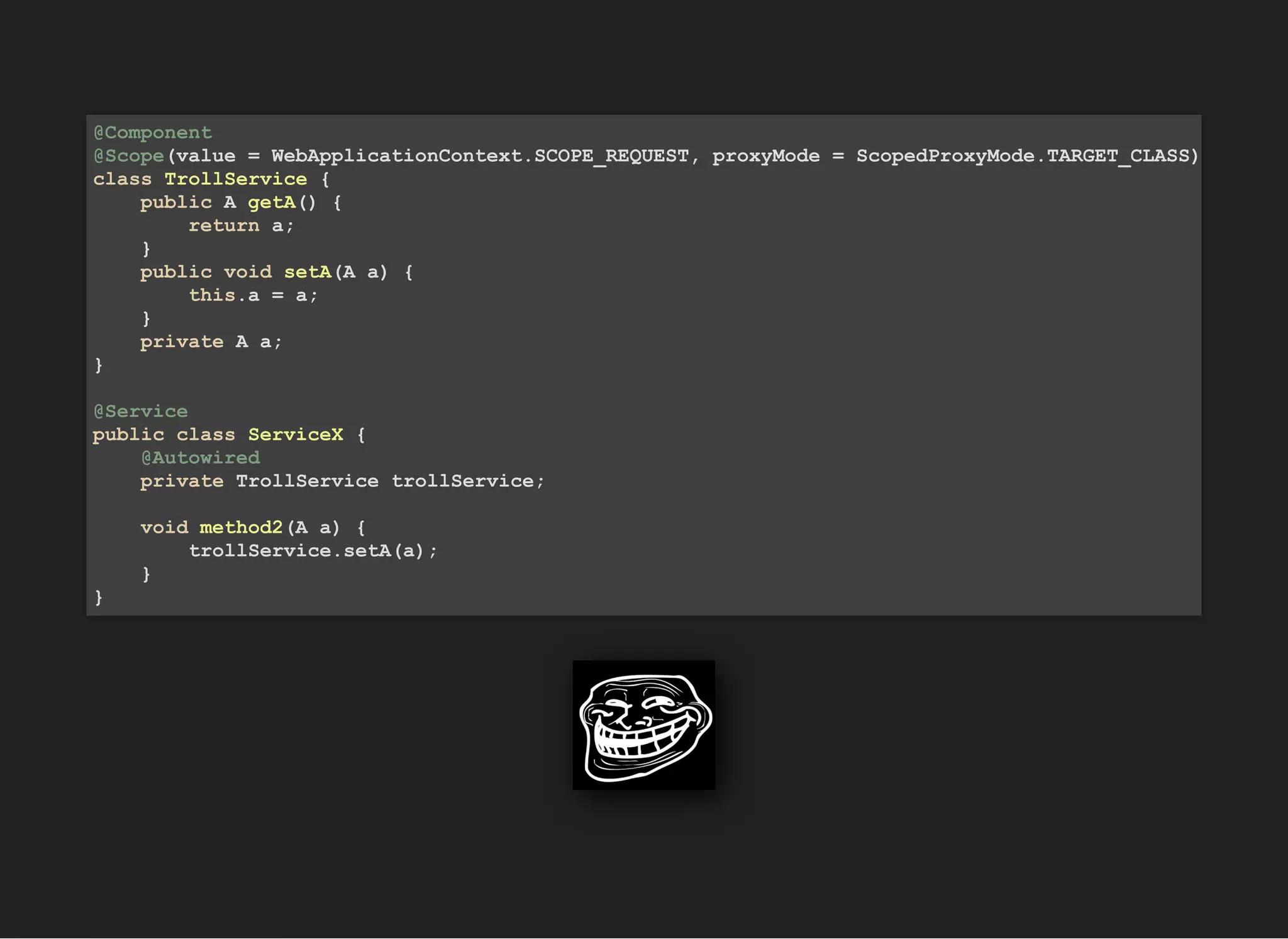 @Component
@Scope(value = WebApplicationContext.SCOPE_REQUEST, proxyMode = ScopedProxyMode.TARGET_CLASS)
class TrollService {
public A getA() {
return a;
}
public void setA(A a) {
this.a = a;
}
private A a;
}
@Service
public class ServiceX {
@Autowired
private TrollService trollService;
void method2(A a) {
trollService.setA(a);
}
}
 