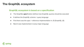 The GraphQL ecosystem
GraphQL ecosystem is based on a speciﬁcation
● The GraphQL speciﬁcation deﬁnes how GraphQL queries should be executed
● It deﬁnes the GraphQL schema + query language
● First there was the spec + reference implementation in JS (GraphQL.JS)
● Next it was implemented in every major language
 